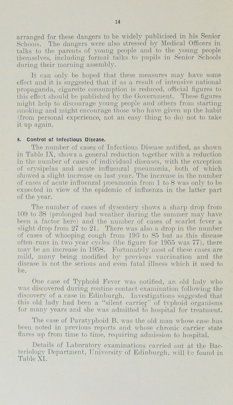 arranged for these dangers to be widely publicised, in his Senior Schools. The dangers were also stressed by Medical Officers in talks to the parents of young people and to the young people themselves, including formal talks to pupils in Senior Schools during their morning assembly. It can only be hoped that these measures may have some effect and it is suggested that if as a result of intensive national propaganda, cigarette consumption is reduced, official figures to this effect should be published by the Government. These figures might help to discourage young people and others from starting smoking and might encourage those who have given up the habit (from personal experience, not an easy thing to do) not to take it up again. 8. Control of Infectious Disease. The number of cases of Infectious Disease notified, as shown in Table IX, shows a general reduction together with a reduction in the number of cases of individual diseases, with the exception of erysipelas and acute influenzal pneumonia, both of which showed a slight increase on last year. The increase in the number of cases of acute influenzal pneumonia from 1 to 8 was only to be expected in view of the epidemic of influenza in the latter part of the year. The number of cases of dysentery shows a sharp drop from 109 to 88 (prolonged bad weather during the summer may have been a factor here) and the number of cases of scarlet fever a slight drop from 27 to 21. There was also a drop in the number of cases of whooping cough from 196 to 85 but as .this disease often runs in two year cycles (the figure for 1955 was 77), there may be an increase in 1958. Fortunately most of these cases are mild, many being modified by previous vaccination and the disease is not the serious and even fatal illness which it used to be. One case of Typhoid Fever was notified, an old lady who was discovered during routine contact examination following the discovery of a case in Edinburgh. Investigations suggested that this old lady had been a “silent carrier” of typhoid organisms for many years and she was admitted to hospital for treatment. The case of Paratyphoid B. was the old man whose case has been noted in previous reports and whose chronic carrier state flares up from time to time, requiring admission to hospital. Details of Laboratory examinations carried out at the Bac- teriology Department, Fniversitv of Edinburgh, will bo found in Table XI.