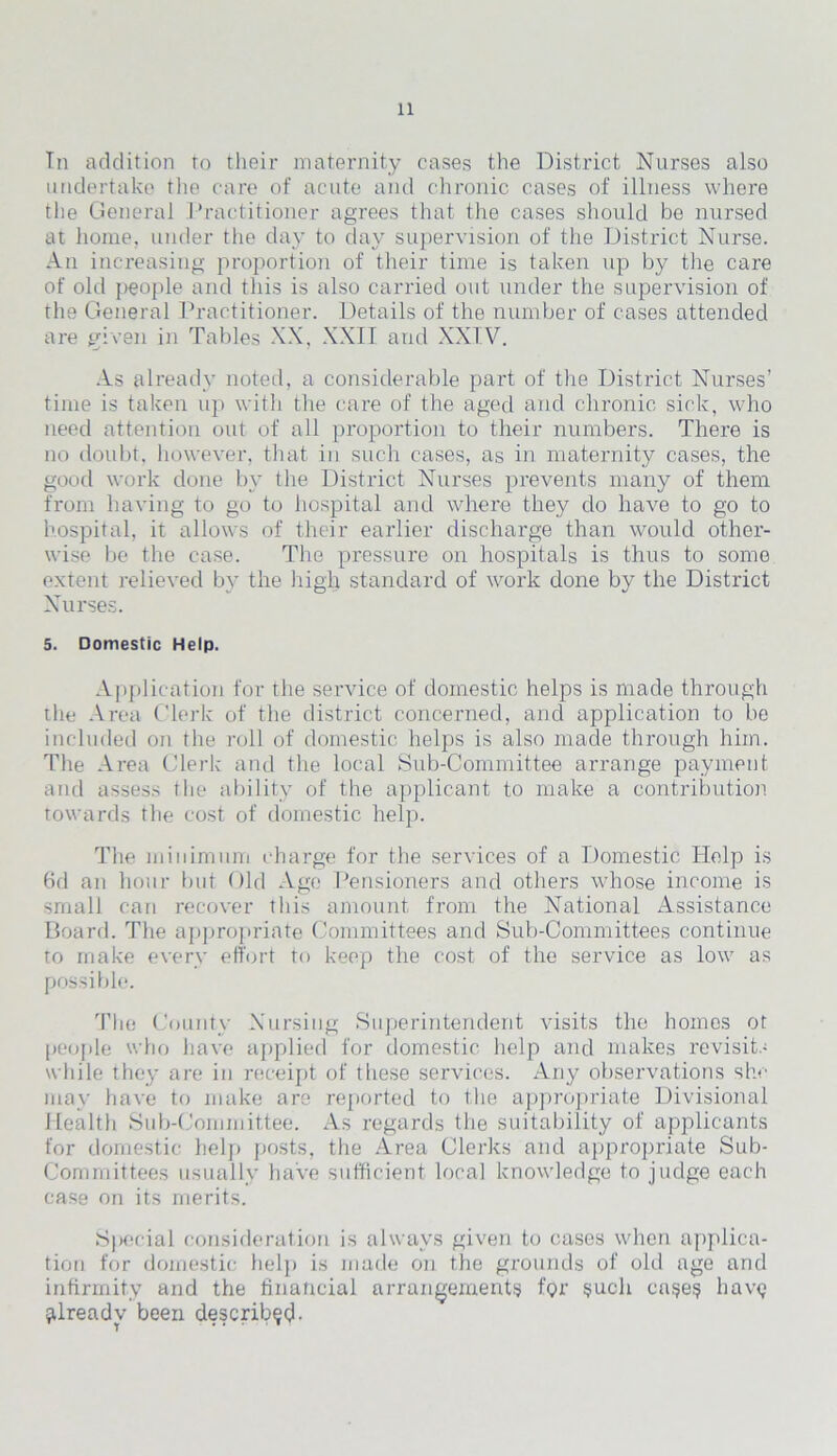 Tn addition to their maternity cases the District Nurses also undertake the care of acute and chronic cases of illness where the General Practitioner agrees that the cases should be nursed at home, under the day to day supervision of the District Nurse. An increasing proportion of their time is taken up by the care of old people and this is also carried out under the supervision of the General Practitioner. Details of the number of cases attended are given in Tables XX, XXII and XXIV. As already noted, a considerable part of the District Nurses’ time is taken up with the care of the aged and chronic sick, who need attention out of all proportion to their numbers. There is uo doubt, however, that in such cases, as in maternity cases, the good work done by the District Nurses prevents many of them from having to go to hospital and where they do have to go to hospital, it allows of their earlier discharge than would other- wise be the case. The pressure on hospitals is thus to some extent relieved by the high standard of work done by the District Nurses. 5. Domestic Help. Application for the service of domestic helps is made through the Area Clerk of the district concerned, and application to be included on the roll of domestic helps is also made through him. The Area Clerk and the local Sub-Committee arrange payment and assess the ability of the applicant to make a contribution towards the cost of domestic help. The minimum charge for the services of a Domestic Help is 6d an hour but Old Age Pensioners and others whose income is small can recover this amount from the National Assistance Board. The appropriate Committees and Sub-Committees continue to make every effort to keep the cost of the service as low as possible. The County Nursing Superintendent visits the homes ot people who have applied for domestic help and makes revisits while they are in receipt of these services. Any observations she may have to make are reported to the appropriate Divisional Health Sub-Committee. As regards the suitability of applicants for domestic help posts, the Area Clerks and appropriate Sub- Committees usually have sufficient local knowledge to judge each case on its merits. S)>ecial consideration is always given to cases when applica- tion for domestic help is made on the grounds of old age and infirmity and the financial arrangements for such case? havy jdreadv been describe