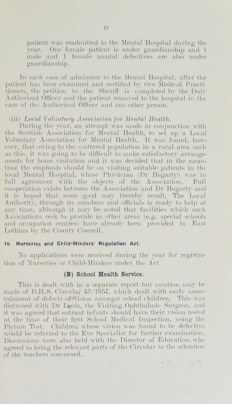 patient was readmitted to the Mental Hospital during the year. One female patient is under guardianship and I male and 1 female mental defectives are also under guardianship. In each case of admission to the Mental Hospital, after the patient has been examined and certified by two Medical Practi- tioners, the petition to - the Sheriff is completed by the Duly Authorised Officer and the patient removed to the hospital in the care of the Authorised Officer and one other person. (iii) Local Voluntary Association for Mental Health. During the year, an attempt was made in conjunction with the Scottish Association for Mental Health, to set up a Local Voluntary Association for Mental Health. It was found, how- ever. that owing to the scattered population in a rural area such as this, it was going to be difficult to make satisfactory arrange- ments for home visitation and it was decided that in the mean- time the emphasis should be on visiting suitable patients in the local Mental Hospital, whose Physician (Dr Hegarty) was in full agreement with the objects of the Association. Full co-operation exists between the Association and Dr Hegarty and it is hoped that some good may thereby result. The Local Authority, through its members and officials is ready to help at any time, although it may be noted that facilities which such Associations seek to provide in other areas (e.g. special schools and occupation centres) have already been provided in East Lothian by the County Council. 10. Nurseries and Child-Minders’ Regulation Act. Xo applications were received during the year for registra- tion of Nurseries or Child-Minders under the Act. (B) School Health Service. This is dealt with in a separate report but mention may be made of D.H.S. Circular 48/1957. which dealt with early ascer- tainment of defects of^vision amongst school children. This was discussed with Dr Lyeds, the Visiting Ophthalmic Surgeon, and it was agreed that entrant infants should have their vision tested at the time of their first School Medical Inspection, using the Picture Test. Children whose vision was found to be defective1 would be referred to the Eve* Specialist for further examination. Discussions we*re a 1 se> held with tin* Director of Eelueatieim w 1 >o agreed tee bring the relevant parts e>f tin* Circular lee tin* attention of the* teachers concerned.