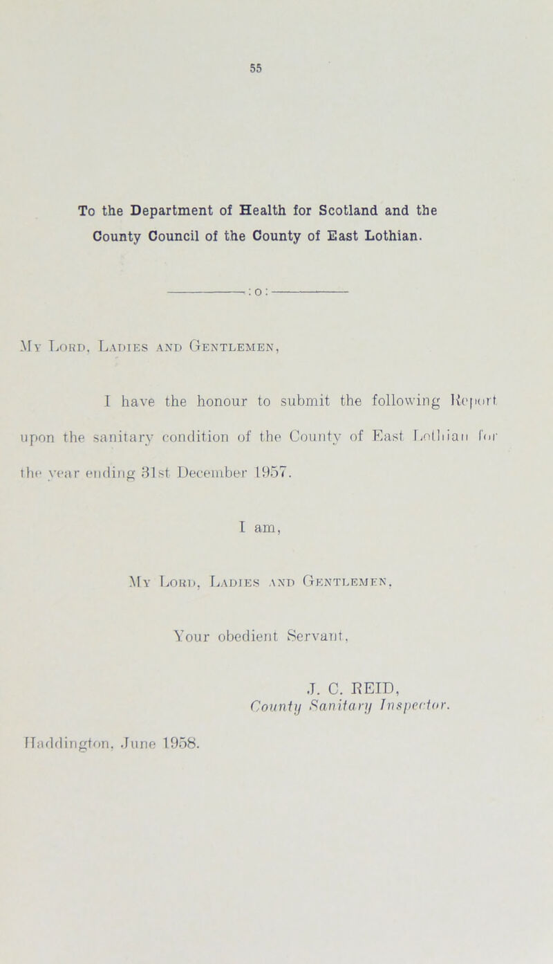 To the Department of Health for Scotland and the County Council of the County of East Lothian. <: o : My Lord, Ladies and Gentlemen, 1 have the honour to submit the following Report upon the sanitary condition of the County of East. Lolliian for the year ending 31st December 1957. I am, My Lord, Ladies and Gentlemen. Your obedient Servant, Haddington. June 1958. J. C. REID, County Sanitary Inspector.