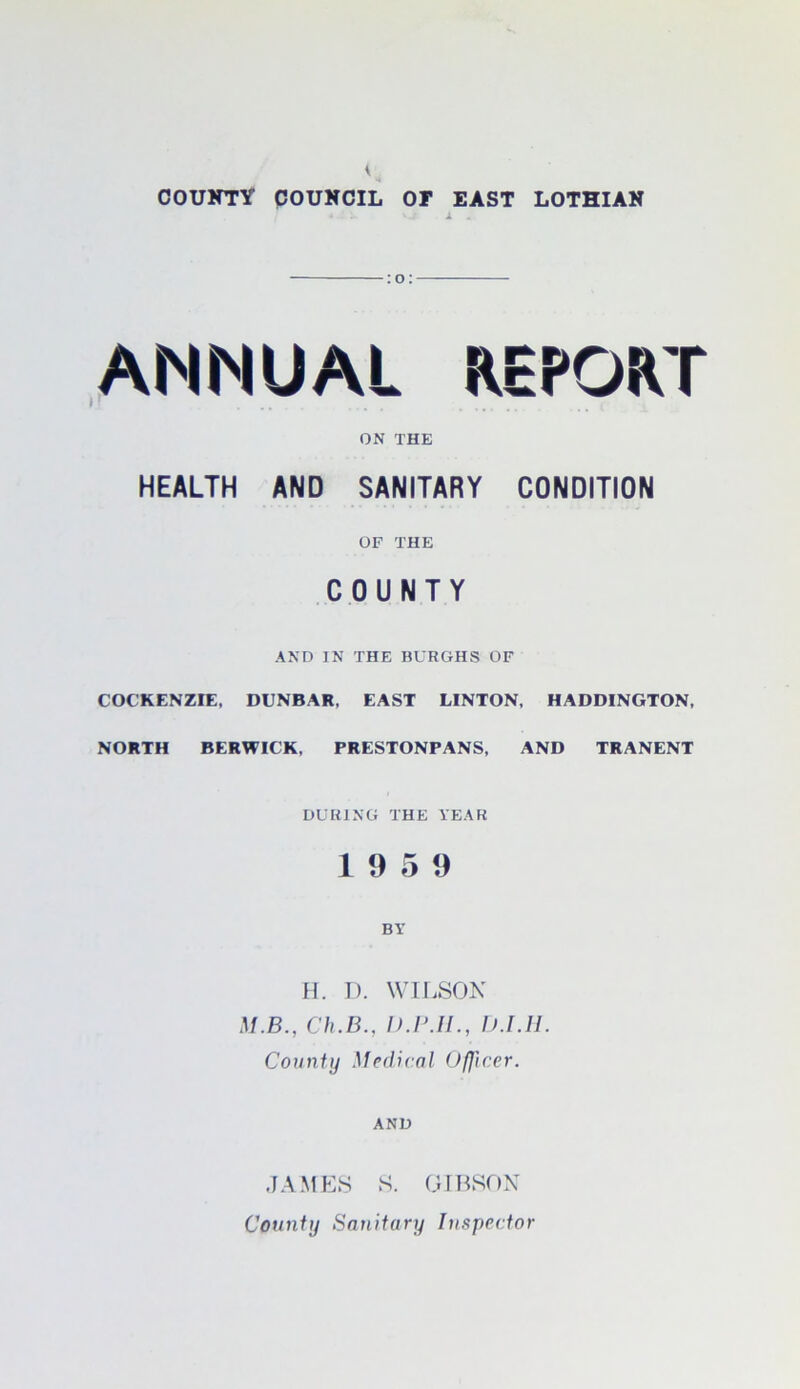 V COUNTY COUNCIL OT EAST LOTHIAN * 1 . o ANNUAL REPORT )y ... ON THE HEALTH AND SANITARY CONDITION OF THE COUNTY AND IN THE BURGHS OF COCKENZIE, DUNBAR, EAST LINTON, HADDINGTON, NORTH BERWICK, PRESTONPANS, AND TRANENT DURING THE YEAR 19 5 9 BY H. D. WILSON M.B., Ch.B., D.P.II., D.I.H. County Medical Officer. AND JAMES S. GIBSON County Sanitary Inspector