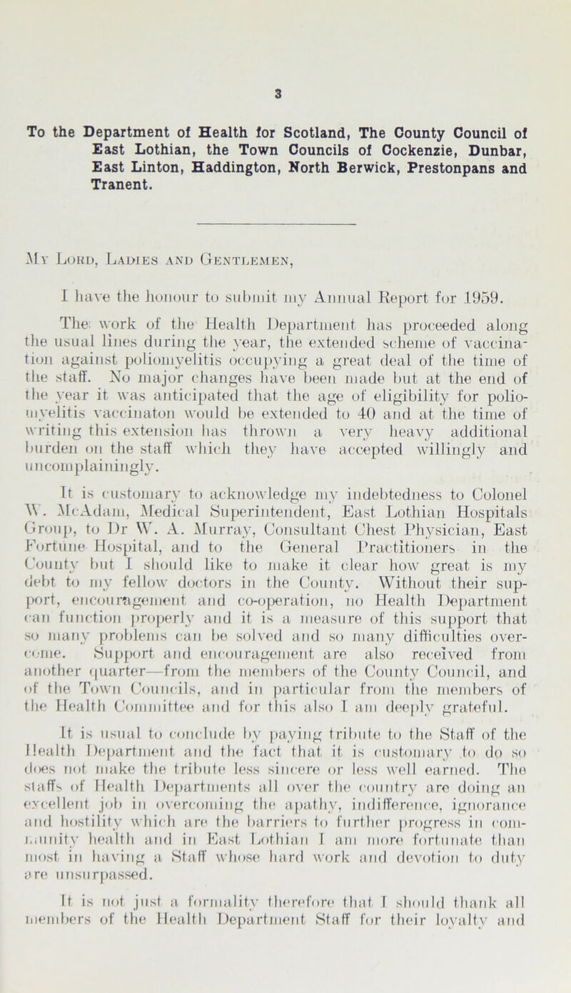 To the Department of Health for Scotland, The County Council of East Lothian, the Town Councils of Cockenzie, Dunbar, East Linton, Haddington, North Berwick, Prestonpans and Tranent. My Lord, Ladies and Gentlemen, I have the honour to submit my Annual Report for 1959. Tlie work of the Health Department has proceeded along the usual lines during the year, the extended scheme of vaccina- tion against poliomyelitis occupying a great deal of the time of the staff. No major changes have been made but at the end of the year it was anticipated that the age of eligibility for polio- myelitis vaccinaton would be extended to 40 and at the time of writing this extension has thrown a very heavy additional burden on the staff which they have accepted willingly and uncomplainingly. It is customary to acknowledge my indebtedness to Colonel W. McAdam, Medical Superintendent, East Lothian Hospitals Group, to Dr W. A. Murray, Consultant Chest Physician, East Fortune Hospital, and to the General Practitioners in the County but I should like to make it clear how great is my debt to my fellow doctors in the County. Without their sup- port, encouragement and co-operation, no Health Department can function properly and it is a measure of this support that so many problems can be solved and so many difficulties over- come. Support and encouragement are also received from another quarter—from the members of the County Council, and of the Town Councils, and in particular from the members of the Healtli Committee and for this also I am deeply grateful. it is usual to conclude by paying tribute to the Staff of the Health Department and the fact that it is customary to do so does not make the tribute less sincere or less well earned. The staffs of Health Departments all over the country arc doing an excellent job in overcoming the apathy, indifference, ignorance and hostility which are the barriers to further progress in com- munity health and in East Lothian I am more fortunate than most in having a Staff whose hard work and devotion to duty are unsurpassed. It is not just a formality therefore that I should thank all members of the Health Department Staff for their loyalty and