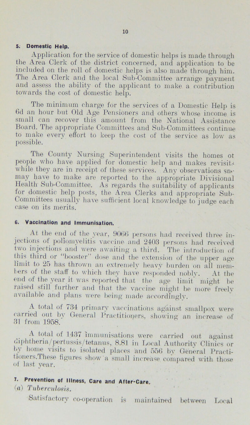 5. Domestic Help. Application for the service of domestic helps is made through the Area Clerk of the district concerned, and application to be included on the roll of domestic helps is also made through him. The Area Clerk and the local Sub-Committee arrange payment and assess the ability of the applicant to make a contribution towards the cost of domestic help. The minimum charge for the services of a Domestic Help is 6d an hour but Old Age Pensioners and others whose income is small can recover this amount from the National Assistance Board. The appropriate Committees and Sub-Committees continue to make every eltort to keep the cost of the service as low as possible. The County Nursing Superintendent visits the homes ot people who have applied for domestic help and makes revisits while they are in receipt of these services. An}- observations snc may have to make are reported to the appropriate Divisional Health Sub-Committee. As regards the suitability of applicants for domestic help posts, the Area Clerks and appropriate Sub- Committees usually have sufficient local knowledge to judge each case on its merits. 6. Vaccination and Immunisation. At the end of the year, 9066 persons had received three in- jections of poliomyelitis vaccine and 2403 persons had received two injections and were awaiting a third. The introduction of this third or “booster dose and the extension of the upper age limit to 25 has thrown an extremely heavy burden on all mem- bers of the staff to which they have responded nobly. At tin* end of the year it was reported that the age limit might be raised still further and that the vaccine might he more freely available and plans were being made accordingly. A total of <34 primary vaccinations against smallpox were earned out by General Practitioners, showing an increase of 31 from 1958. A total of 1437 immunisations were carried out against diphtheria/pertussis/tetanus, 8.81 in Local Authority Clinics or by home visits to isolated places and 556 by General Practi- tioners. I liese figures show a small increase compared with those of last, year. 7. Prevention of Illness, Care and After-Care. (a) Tuberculosis. Satisfactory co-operation is maintained between Local