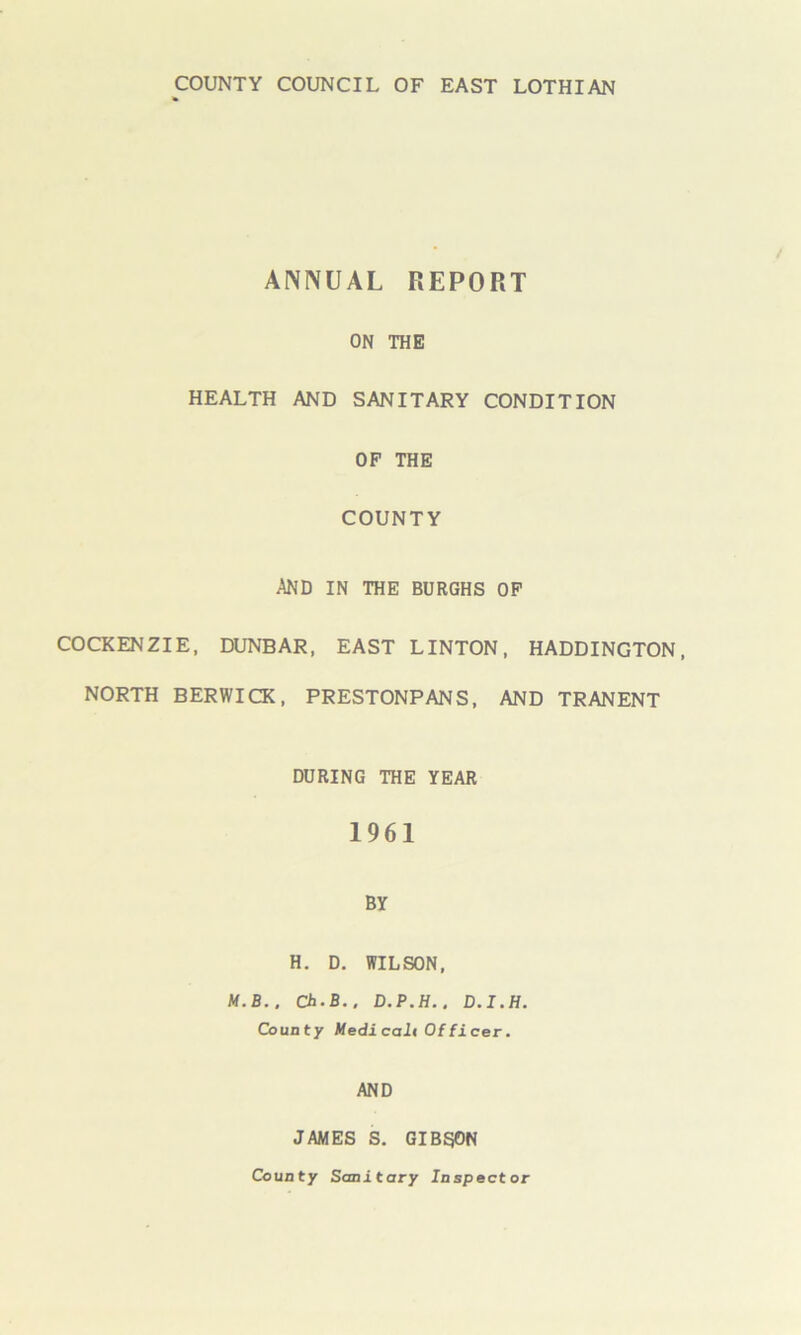 ANNUAL REPORT ON THE HEALTH AND SANITARY CONDITION OP THE COUNTY AND IN THE BURGHS OF COCKENZIE, DUNBAR, EAST LINTON, HADDINGTON, NORTH BERWICK, PRESTONPANS, AND TRANENT DURING THE YEAR 1961 BY H. D. WILSON, M.B.. Ch.B., D.P.H.. D.I.H. County Medicali Officer. AND JAMES S. GIBSON County Sanitary Inspector