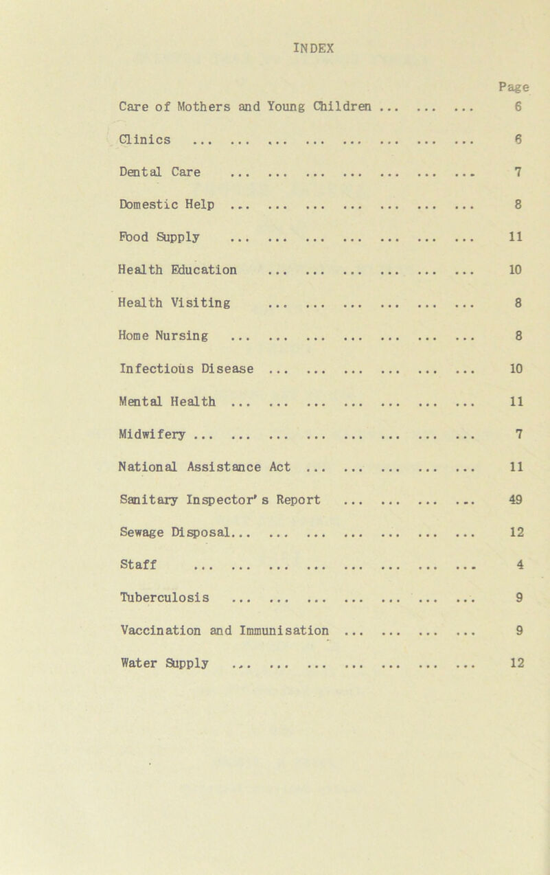 INDEX Page Care of Mothers and Young Children 6 Clinics 6 Dental Care 7 Domestic Help 8 Flood Supply 11 Health Education 10 Health Visiting 8 Home Nursing 8 Infectious Disease 10 Mental Health 11 Midwifery 7 National Assistance Act 11 Sanitary Inspector's Report 49 Sewage Disposal 12 Staff 4 Tuberculosis 9 Vaccination and Immunisation 9 Water Supply 12