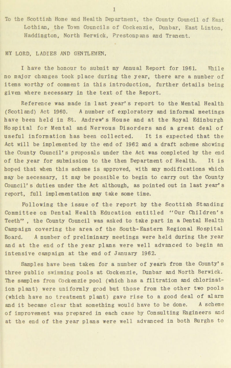 To the Scottish Home and Health Department, the County Council of East Lothian, the Town Councils of Cockenzie, Dunbar, East Linton, Haddington, North Berwick, Prestonpans and Tranent. MY LORD, LADIES AND GENTLEMEN, I have the honour to submit my Annual Report for 1961. While no major changes took place during the year, there are a number of items worthy of comment in this introduction, further details being given where necessary in the text of the Report. Reference was made in last year's report to the Mental Health (Scotland) Act 1960. A number of exploratory and informal meetings have been held in St. Andrew's House and at the Royal Edinburgh Hospital for Mental and Nervous Disorders and a great deal of useful information has been collected. It is expected that the Act will be implemented by the end of 1962 and a draft scheme shewing the County Council’s proposals under the Act was completed by the end of the year for submission to the then Department of Health. It is hoped that when this scheme is approved, with any modifications which may be necessary, it may be possible to begin to carry out the County Council’s duties under the Act although, as pointed out in last year’s report, full implementation may take some time. Following the issue of the report by the Scottish Standing Committee on Dental Health Education entitled Our Children's Teeth” , the County Council was asked to take part in a Dental Health Campaign covering the area of the South-Eastern Regional Hospital Board. A number of preliminary meetings were held during the year and at the end of the year plans were well advanced to begin an intensive campaign at the end of January 1962. Samples have been taken for a number of years from the County’s three public swimming pools at Cockenzie, Dunbar and North Berwick. The samples from Cockenzie pool (which has a filtration and chlorinat- ion plant) were uniformly good but those from the other two pools (which have no treatment plant) gave rise to a good deal of alarm and it became clear that something would have to be done. A scheme of improvement was prepared in each case by Consulting Engineers and at the end of the year plans were well advanced in both Burghs to