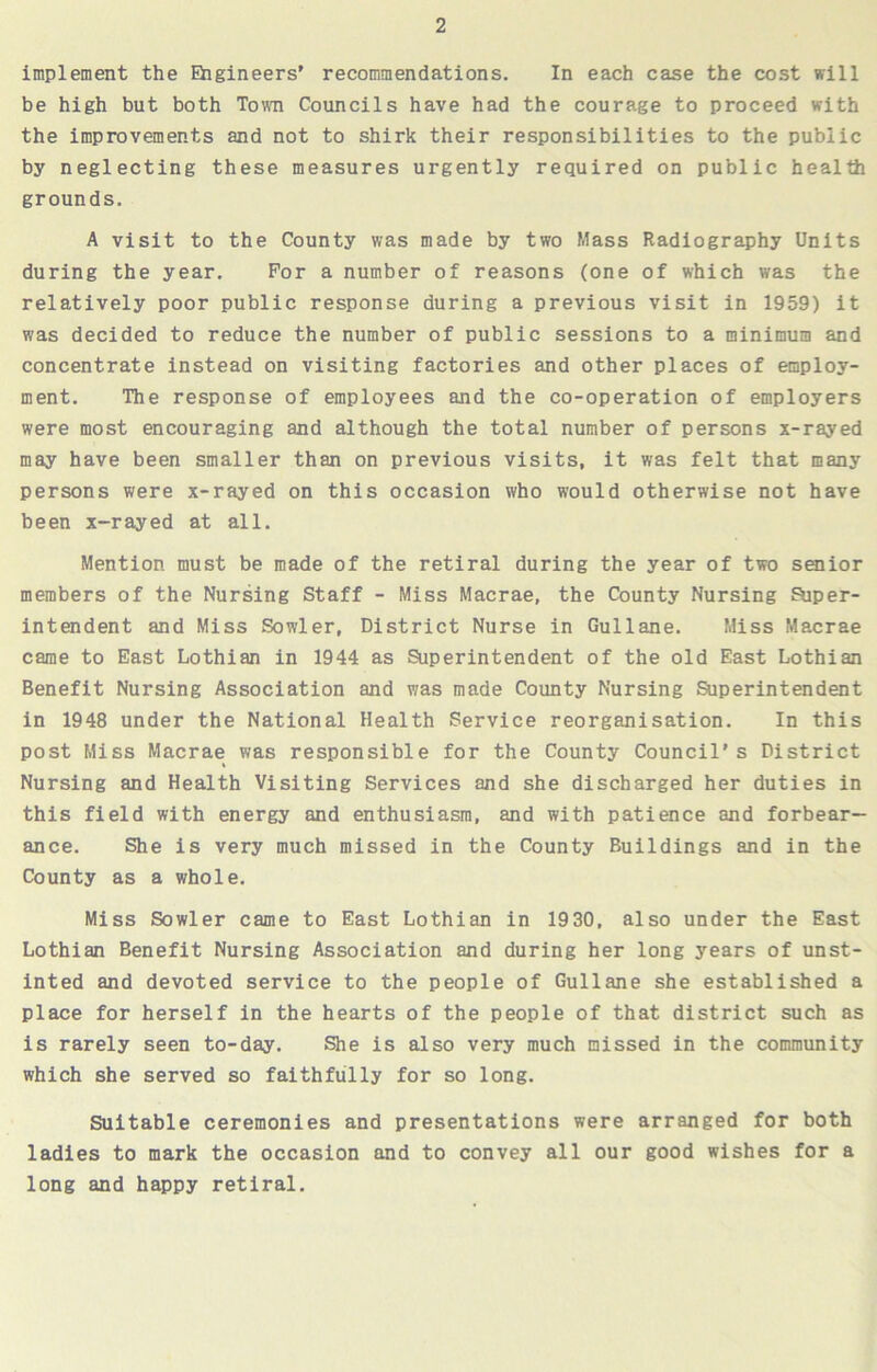 implement the Engineers’ recommendations. In each case the cost will be high but both Town Councils have had the courage to proceed with the improvements and not to shirk their responsibilities to the public by neglecting these measures urgently required on public health grounds. A visit to the County was made by two Mass Radiography Units during the year. For a number of reasons (one of which was the relatively poor public response during a previous visit in 1959) it was decided to reduce the number of public sessions to a minimum and concentrate instead on visiting factories and other places of employ- ment. The response of employees and the co-operation of employers were most encouraging and although the total number of persons x-rayed may have been smaller than on previous visits, it was felt that many persons were x-rayed on this occasion who would otherwise not have been x-rayed at all. Mention must be made of the retiral during the year of two senior members of the Nursing Staff - Miss Macrae, the County Nursing Super- intendent and Miss Sowler, District Nurse in Gullane. Miss Macrae came to East Lothian in 1944 as Superintendent of the old East Lothian Benefit Nursing Association and was made County Nursing Superintendent in 1948 under the National Health Service reorganisation. In this post Miss Macrae was responsible for the County Council's District Nursing and Health Visiting Services and she discharged her duties in this field with energy and enthusiasm, and with patience and forbear- ance. She is very much missed in the County Buildings and in the County as a whole. Miss Sowler came to East Lothian in 1930, also under the East Lothian Benefit Nursing Association and during her long years of unst- inted and devoted service to the people of Gullane she established a place for herself in the hearts of the people of that district such as is rarely seen to-day. She is also very much missed in the community which she served so faithfully for so long. Suitable ceremonies and presentations were arranged for both ladies to mark the occasion and to convey all our good wishes for a long and happy retiral.