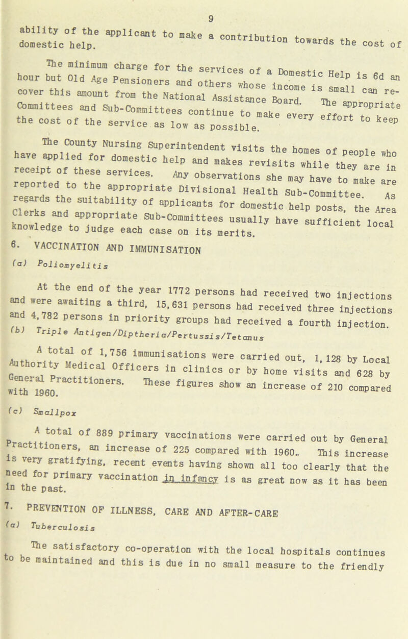 ability of the applicant to make a contribute + domestic help. contribution towards the cost of Ihe minimum charge for the QPn,i„„„ - hour but Old Age Pensioners and others whose'inclTjs small'' ^ “ cover this amouut from the National Assistance Board The re' r:::n “~rri: .rzzr - =Fi — r.srr- i: k^o6: :dgTtoaPPrdPrlateKaib'COmitteSS “SUaUj haVe -«**-* loll knowledge to judge each case on its merits. 6. VACCINATION AND IMMUNISATION (a) Pol ioayelitis „„ the e”d 0' the year 1772 persous lad received t»o Injections and /c!.3131 n8 a third’ 15,631 persons had received three injections and 4.782 persons in priority groups had received a fourth injection (b> Trlple ^at^-9ea /Dip theria/Pertussis/Tetcmus A total of 1.756 immunisations were carried out. 1 128 by Local Authority Medical Officers in clinics or by home visits Id 828 b^ •ith i*96oraCtltl°”erS' aeSe fi™reS Sh°” “ lnorease of 210 compared ( c) Saallpc A total of 889 primary vaccinations were carried out by General ractitioners, an increase of 225 compared with 1960. This increase s very gratifying, recent events having shown all too clearly that the need for primary vaccination IQnfancy is as great now as it has been in the past. 7‘ PREVENTION OF ILLNESS, CARE AND AFTER-CARE (a) Tuberculosis The satisfactory co-operation with the local hospitals continues e maintained and this is due in no small measure to the friendly