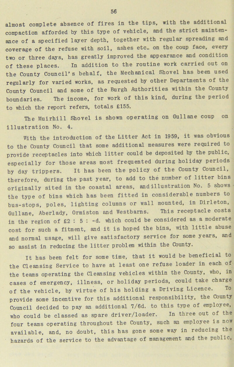 almost complete absence of fires in the tips, with the additional compaction afforded by this type of vehicle, and the strict mainten- ance of a specified layer depth, together with regular spreading and coverage of the refuse with soil, ashes etc- on the coup face, every two or three days, has greatly improved the appearance and condition of these places. In addition to the routine work carried out on the County Council's behalf, the Mechanical Shovel has been used regularly for varied works, as requested by other Departments of the County Council and some of the Burgh Authorities within the Countj boundaries. The income, for work of this kind, during the period to which the report refers, totals £155. The Muirhill Shovel is shown operating on Gullane coup on illustration No. 4. With the introduction of the Litter Act in 1959, it was obvious to the County Council that some additional measures were required to provide receptacles into which litter could be deposited by the public, especially for those areas most frequented during holiday periods by day trippers. It has been the policy of the County Council, therefore, during the past year, to add to the number of litter bins originally sited in the coastal areas, and illustration No. 5 shows the type of bins which has been fitted in considerable numbers to bus-stops, poles, lighting columns or wall mounted, in Dirleton, Gullane, Aberlady, Ormiston and Westbarns. This receptacle costs in the region of £2 : 5 : -d. which could be considered as a moderate cost for such a fitment, and it is hoped the bins, with little abuse and normal usage, will give satisfactory service for some years, and so assist in reducing the litter problem within the County. It has been felt for some time, that it would be beneficial to the Cleansing Service to have at least one refuse loader in each of the teams operating the Cleansing vehicles within the County, who, in cases of emergency, illness, or holiday periods, could take charge of the vehicle, by virtue of his holding a Driving Licence. To provide some incentive for this additional responsibility, the County Council decided to pay an additional 7/6d. to this type of employee, who could be classed as spare driver/loader. In three out of the four teams operating throughout the County, such an employee is now available, and, no doubt, this has gone some way in reducing the hazards of the service to the advantage of management and the public.