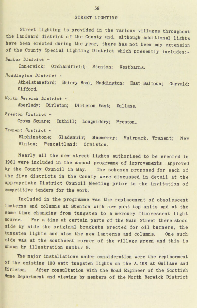 STREET LIGHTING Street lighting is provided in the various villages throughout the landward district of the County and, although additional lights have been erected during the year, there has not been any extension of the County Special Lighting District which presently includes:- Dunbar District - Innerwick; Orchardfield; Stenton; Westbarns. Haddington District - Athelstaneford; Briery Bank, Haddington; East Saltoun; Garvald; Gifford. North Berwick Di strict - Aberlady; Dirleton; Dirleton East; Gullane. Preston District - Crown Square; Cuthill; Longniddry; Preston. Tranent District - Elphinstone; Gladsmuir; Macmerry; Muirpark, Tranent; New Winton; Pencaitland; Ormiston. Nearly all the new street lights authorised to be erected in 1961 were included in the annual programme of improvements approved by the County Council in May. The schemes proposed for each of the five districts in the County were discussed in detail at the appropriate District Council Meeting prior to the invitation of competitive tenders for the work. Included in the programme was the replacement of obsolescent lanterns and columns at Stenton with new post top units and at the same time changing from tungsten to a mercury fluorescent light source. For a time at certain parts of the Main Street there stood side by side the original brackets erected for oil burners, the tungsten lights and also the new lanterns and columns. One such side was at the southwest corner of the village green and this is shown by illustration number 9. The major installations under consideration were the replacement of the existing 100 watt tungsten lights on the A. 198 at Gullane and Dirleton. After consultation with the Road Engineer of the Scottish Home Department and viewing by members of the North Berwick District