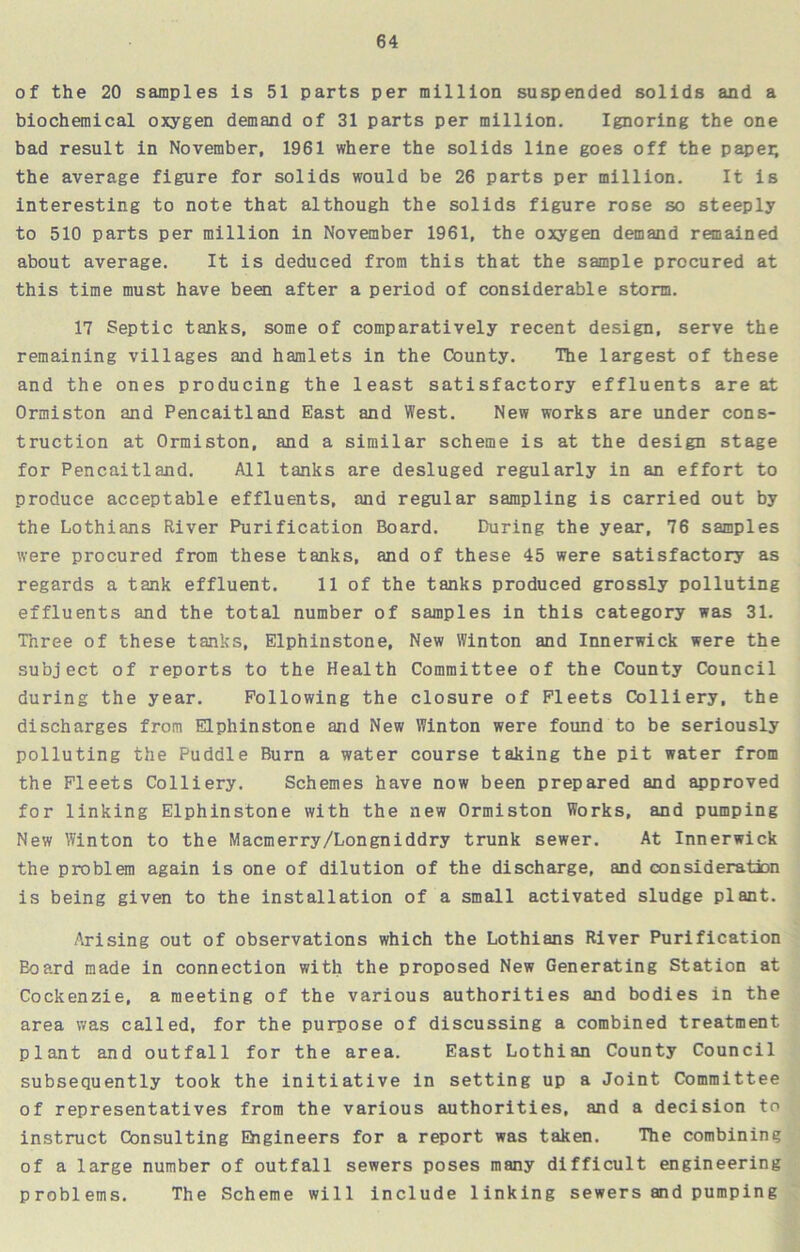 of the 20 samples is 51 parts per million suspended solids and a biochemical oxygen demand of 31 parts per million. Ignoring the one bad result in November, 1961 where the solids line goes off the papei; the average figure for solids would be 26 parts per million. It is interesting to note that although the solids figure rose so steeply to 510 parts per million in November 1961, the oxygen demand remained about average. It is deduced from this that the sample procured at this time must have been after a period of considerable storm. 17 Septic tanks, some of comparatively recent design, serve the remaining villages and hamlets in the County. The largest of these and the ones producing the least satisfactory effluents are at Ormiston and Pencaitland East and West. New works are under cons- truction at Ormiston, and a similar scheme is at the design stage for Pencaitland. All tanks are desluged regularly in an effort to produce acceptable effluents, and regular sampling is carried out by the Lothians River Purification Board. During the year, 76 samples were procured from these tanks, and of these 45 were satisfactory as regards a tank effluent. 11 of the tanks produced grossly polluting effluents and the total number of samples in this category was 31. Three of these tanks, Elphinstone, New Winton and Innerwick were the subject of reports to the Health Committee of the County Council during the year. Following the closure of Fleets Colliery, the discharges from Elphinstone and New Winton were found to be seriously polluting the Puddle Burn a water course taking the pit water from the Fleets Colliery. Schemes have now been prepared and approved for linking Elphinstone with the new Ormiston Works, and pumping New Winton to the Macmerry/Longniddry trunk sewer. At Innerwick the problem again is one of dilution of the discharge, and consideration is being given to the installation of a small activated sludge plant. Arising out of observations which the Lothians River Purification Board made in connection with the proposed New Generating Station at Cockenzie, a meeting of the various authorities and bodies in the area was called, for the purpose of discussing a combined treatment plant and outfall for the area. East Lothian County Council subsequently took the initiative in setting up a Joint Committee of representatives from the various authorities, and a decision to instruct Consulting Engineers for a report was taken. The combining of a large number of outfall sewers poses many difficult engineering problems. The Scheme will include linking sewers and pumping