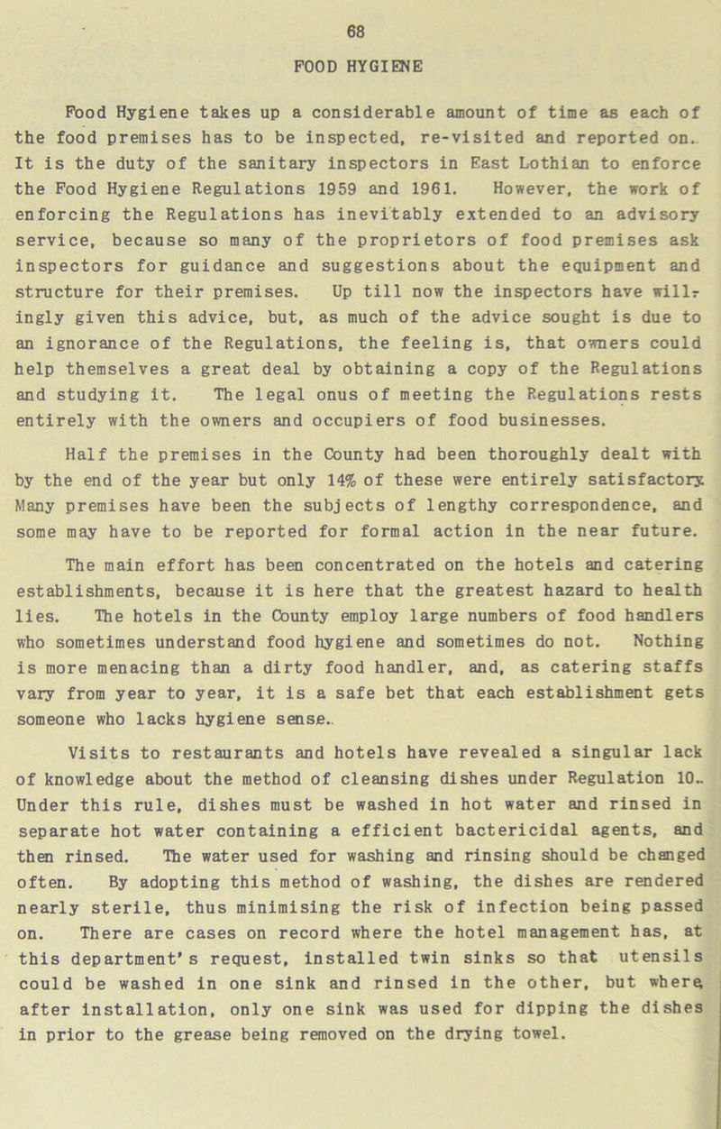 POOD HYGIENE Pood Hygiene takes up a considerable amount of time as each of the food premises has to be inspected, re-visited and reported on. It is the duty of the sanitary inspectors in East Lothian to enforce the Food Hygiene Regulations 1959 and 1961. However, the work of enforcing the Regulations has inevitably extended to an advisory service, because so many of the proprietors of food premises ask inspectors for guidance and suggestions about the equipment and structure for their premises. Up till now the inspectors have willr ingly given this advice, but, as much of the advice sought is due to an ignorance of the Regulations, the feeling is, that owners could help themselves a great deal by obtaining a copy of the Regulations and studying it. The legal onus of meeting the Regulations rests entirely with the owners and occupiers of food businesses. Half the premises in the County had been thoroughly dealt with by the end of the year but only 14% of these were entirely satisfactory Many premises have been the subjects of lengthy correspondence, and some may have to be reported for formal action in the near future. The main effort has been concentrated on the hotels and catering establishments, because it is here that the greatest hazard to health lies. The hotels in the County employ large numbers of food handlers who sometimes understand food hygiene and sometimes do not. Nothing is more menacing than a dirty food handler, and, as catering staffs vary from year to year, it is a safe bet that each establishment gets someone who lacks hygiene sense.. Visits to restaurants and hotels have revealed a singular lack of knowledge about the method of cleansing dishes under Regulation 10.. Under this rule, dishes must be washed in hot water and rinsed in separate hot water containing a efficient bactericidal agents, and then rinsed. The water used for washing and rinsing should be changed often. By adopting this method of washing, the dishes are rendered nearly sterile, thus minimising the risk of infection being passed on. There are cases on record where the hotel management has, at this department's request, installed twin sinks so that utensils could be washed in one sink and rinsed in the other, but whera after installation, only one sink was used for dipping the dishes in prior to the grease being removed on the drying towel.