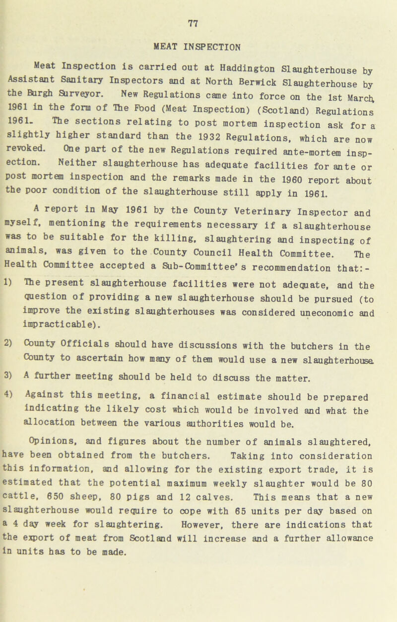 MEAT INSPECTION Meat Inspection is carried out at Haddington Slaughterhouse by Assistant Sanitary Inspectors and at North Berwick Slaughterhouse by the Burgh Surveyor. New Regulations came into force on the 1st March. 1961 in the form of The Fbod (Meat Inspection) (Scotland) Regulations 1961. The sections relating to post mortem inspection ask for a slightly higher standard than the 1932 Regulations, which are now revoked. One part of the new Regulations required ante-mortem insp- ection. Neither slaughterhouse has adequate facilities for ante or post mortem inspection and the remarks made in the 1960 report about the poor condition of the slaughterhouse still apply in 1961. A report in May 1961 by the County Veterinary Inspector and myself, mentioning the requirements necessary if a slaughterhouse was to be suitable for the killing, slaughtering and inspecting of animals, was given to the County Council Health Committee. The Health Committee accepted a Sub-Committee’s recommendation that:- 1) TTie present slaughterhouse facilities were not adequate, and the question of providing a new slaughterhouse should be pursued (to improve the existing slaughterhouses was considered uneconomic and impracticable). 2) County Officials should have discussions with the butchers in the County to ascertain how many of them would use a new slaughterhouse 3) A further meeting should be held to discuss the matter. 4) Against this meeting, a financial estimate should be prepared indicating the likely cost which would be involved and what the allocation between the various authorities would be. Opinions, and figures about the number of animals slaughtered, have been obtained from the butchers. Taking into consideration this information, and allowing for the existing export trade, it is estimated that the potential maximum weekly slaughter would be 80 cattle, 650 sheep, 80 pigs and 12 calves. This means that a new slaughterhouse would require to cope with 65 units per day based on a 4 day week for slaughtering. However, there are indications that the export of meat from Scotland will increase and a further allowance in units has to be made.