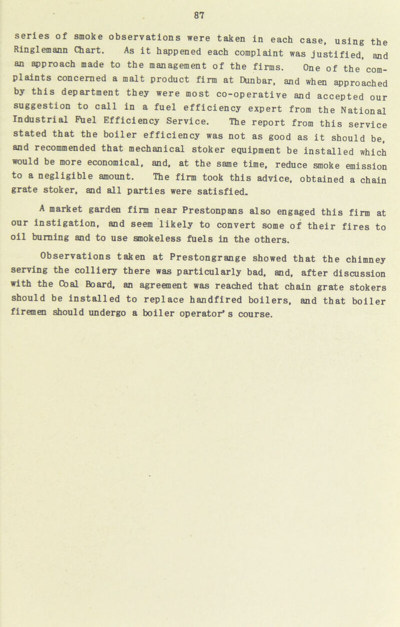 series of smoke observations were taken in each case, using the Ringlemann Chart. As it happened each complaint was justified, and an approach made to the management of the firms. One of the com- plaints concerned a malt product firm at Dunbar, and when approached by this department they were most co-operative and accepted our suggestion to call in a fuel efficiency expert from the National Industrial Fuel Efficiency Service. The report from this service stated that the boiler efficiency was not as good as it should be, and recommended that mechanical stoker equipment be installed which would be more economical, and, at the same time, reduce smoke emission to a negligible amount. The firm took this advice, obtained a chain grate stoker, and all parties were satisfied. A market garden firm near Prestonpans also engaged this firm at our instigation, and seem likely to convert some of their fires to oil burning and to use smokeless fuels in the others. Observations taken at Prestongrange showed that the chimney serving the colliery there was particularly bad. and, after discussion with the Goal Board, an agreement was reached that chain grate stokers should be installed to replace handfired boilers, and that boiler firemen should undergo a boiler operator’s course.