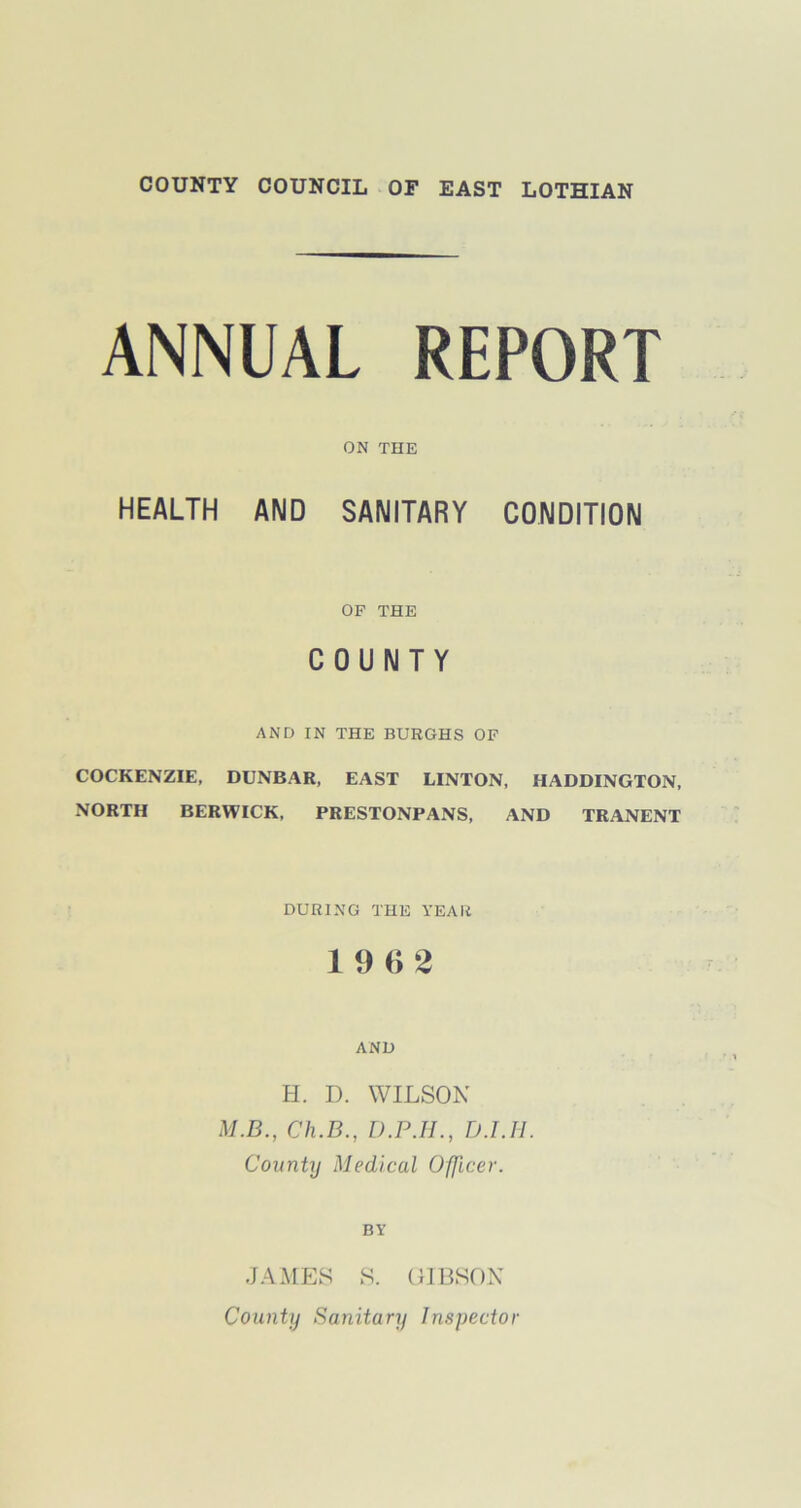 ANNUAL REPORT ON THE HEALTH AND SANITARY CONDITION OF THE COUNTY AND IN THE BURGHS OF COCKENZIE, DUNBAR, EAST LINTON, HADDINGTON, NORTH BERWICK, PRESTONPANS, AND TRANENT DURING THE YEAR 1 9 (> 2 AND H. D. WILSON M.B., Ch.B., D.P.II., D.l.Ii. County Medical Officer. BY JAMES S. GIBSON County Sanitary Inspector