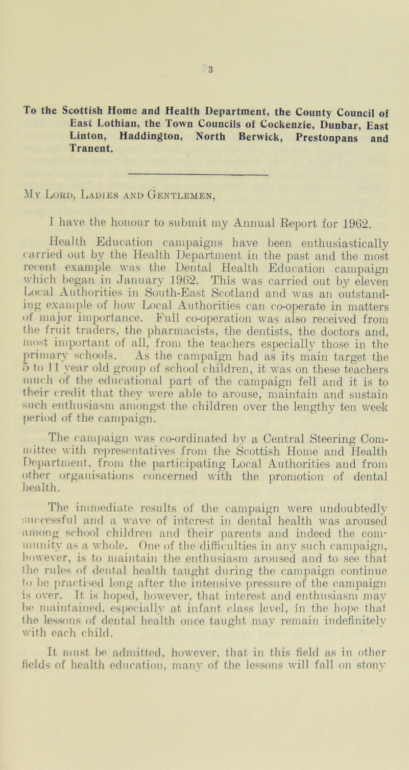 To the Scottish Home and Health Department, the County Council of East Lothian, the Town Councils of Cockenzie, Dunbar, East Linton, Haddington, North Berwick, Prestonpans and Tranent. My Lord, Ladjes and Gentlemen, 1 have the honour to submit my Annual Report for 1962. Health Education campaigns have been enthusiastically carried out by the Health Department in the past and the most recent example was the Dental Health Education campaign which began in January 1962. This was carried out by eleven Local Authorities in South-East Scotland and was an outstand- ing example of how Local Authorities can co-operate in matters of major importance. Full co-operation was also received from the fruit traders, the pharmacists, the dentists, the doctors and, most important of all, from the teachers especially those in the primary schools. As the campaign had as its main target the 5 to 11 year old group of school children, it was on these teachers much of the educational part of the campaign fell and it is to their credit that they were able to arouse, maintain and sustain such enthusiasm amongst the children over the lengthy ten week period of the campaign. The campaign was co-ordinated bv a Central Steering Com- mittee with representatives from the Scottish Home and Health Department, from the participating Local Authorities and from other organisations concerned with the promotion of dental health. The immediate results of the campaign were undoubtedly successful and a wave of interest in dental health was aroused among school children and their parents and indeed the com- munity as a whole. One of the difficulties in any such campaign, however, is to maintain the enthusiasm aroused and to see that the rules of dental health taught during the campaign continue to bo practised long after the intensive pressure of the campaign is over. It is hoped, however, that interest and enthusiasm may be maintained, especially at infant class level, in the hope that the lessons of dental health once taught may remain indefinitely with each child. It must be admitted, however, that in this field as in other fields of health education, many of the lessons will fall on stony