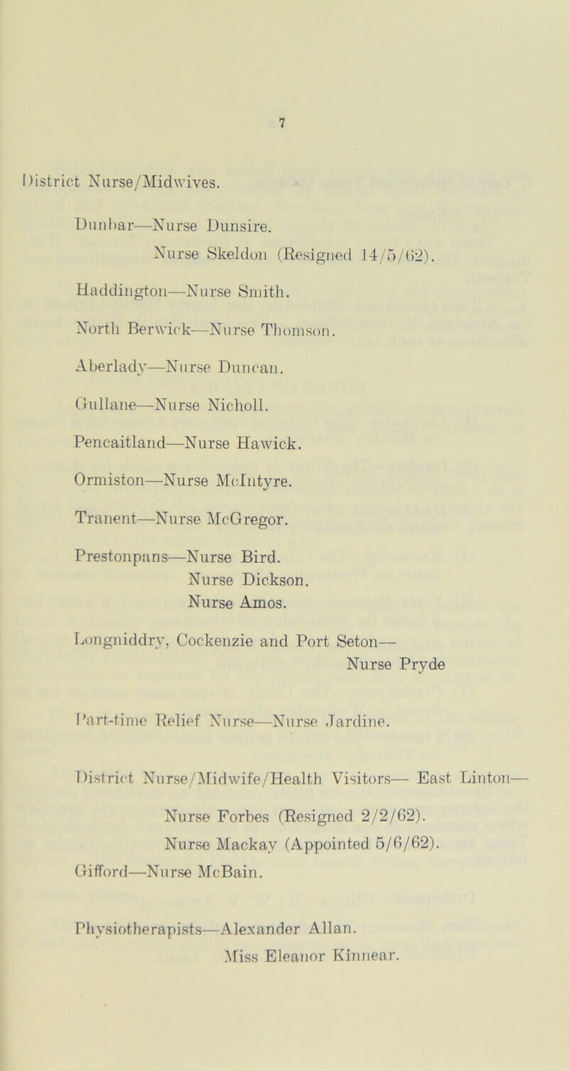 District Nurse/Midwives. Dunbar-—Nurse Dunsire. Nurse Skeldon (Resigned 14/5/62). Haddington—Nurse Smith. North Berwick—Nurse Thomson. Aberlady—Nurse Duncan. Gullane—Nurse Nicholl. Peneaitland—Nurse Hawick. Ormiston—Nurse McIntyre. Tranent—Nurse McGregor. Prestonpans—Nurse Bird. Nurse Dickson. Nurse Amos. Longniddry, Gockenzie and Port Seton— Nurse Pryde Part-time Relief Nurse—Nurse Jardine. District Nurse/Midwife/Health Visitors— East Linton— Nurse Forbes (Resigned 2/2/62). Nurse Mackav (Appointed 5/6/62). Gifford—Nurse McBain. Physiotherapists—Alexander Allan. Miss Eleanor Kinnear.