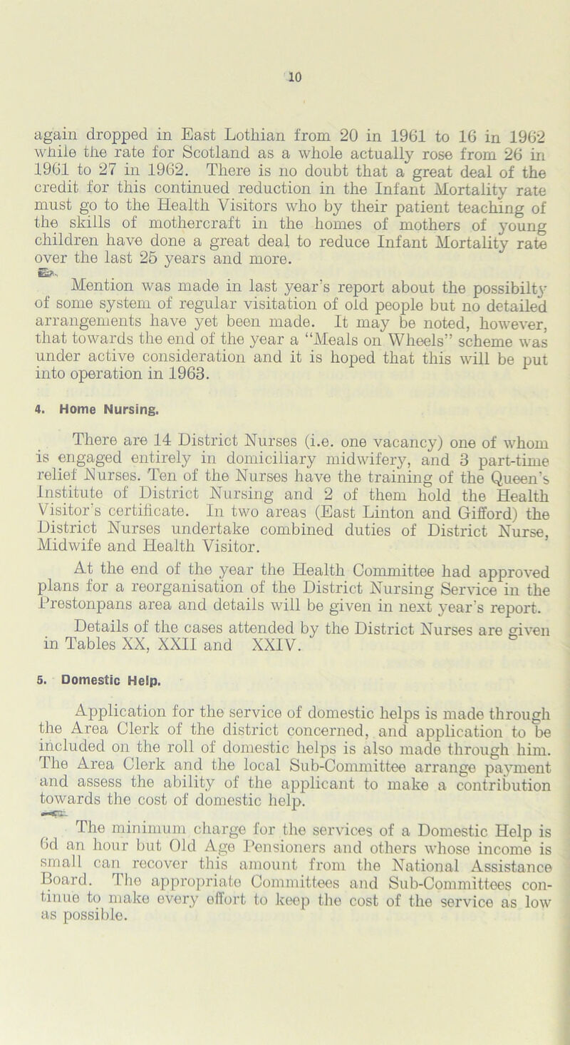 again dropped in East Lotliian from 20 in 1961 to 16 in 1962 while the rate for Scotland as a whole actually rose from 26 in 1961 to 27 in 1962. There is no doubt that a great deal of the credit for this continued reduction in the Infant Mortality rate must go to the Health Visitors who by their patient teaching of the skills of mothercraft in the homes of mothers of young children have done a great deal to reduce Infant Mortality rate over the last 25 years and more. Mention was made in last year's report about the possibilty of some system of regular visitation of old people but no detailed arrangements have yet been made. It may be noted, however, that towards the end of the year a “Meals on Wheels” scheme was under active consideration and it is hoped that this will be put into operation in 1963. 4. Home Nursing. There are 14 District Nurses (i.e. one vacancy) one of whom is engaged entirely in domiciliary midwifery, and 3 part-time relief Nurses. Ten of the Nurses have the training of the Queen's Institute of District Nursing and 2 of them hold the Health Visitor's certificate. In two areas (East Linton and Gifford) the District Nurses undertake combined duties of District Nurse, Midwife and Health Visitor. At the end of the year the Health Committee had approved plans for a reorganisation of the District Nursing Service in the Prestonpans area and details will be given in next year’s report. Details of the cases attended by the District Nurses are given in Tables XX, XXII and XXIV. 5. Domestic Help. Application for the service of domestic helps is made through the Area Clerk of the district concerned, and application to be included on the roll of domestic helps is also made through him. The Area Clerk and the local Sub-Committee arrange payment and assess the ability of the applicant to make a contribution towards the cost of domestic help. The minimum charge for the services of a Domestic Help is 6d an hour but Old Age Pensioners and others whose income is small can recover this amount from the National Assistance Board. The appropriate Committees and Sub-Committees con- tinue to make every effort to keep the cost of the service as low as possible.