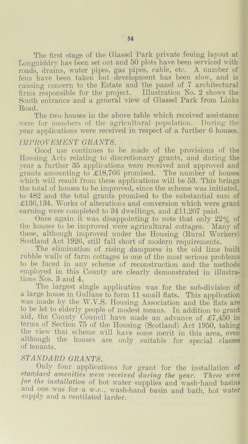 The first stage of the Glassel Park private feuing layout at Longniddry has been set out and 50 plots have been serviced with roads, drains, water pipes, gas pipes, cable, etc. A number of feus have been taken but development has been slow, and is causing concern to the Estate and the panel of 7 architectural firms responsible for the project. Illustration No. 2 shows the South entrance and a general view of Glassel Park from Links Road. The two houses in the above table which received assistance were for members of the agricultural population. During the year applications were received in respect of a further 6 houses. IMPROVEMENT GRANTS. Good use continues to be made of the provisions of the Housing Acts relating to discretionary grants, and during the year a further 35 applications were received and approved and grants amounting to £18,766 promised. The number of houses which will result from these applications will be 53. This brings the total of houses to be improved, since the scheme was initiated, to 482 and the total grants promised to the substantial sum of £133,134. Works of alterations and conversion which were grant earning were completed to 34 dwellings, and £11,207 paid. Once again it was disappointing to note that only 22% of the houses to be improved were agricultural cottages. Many of these, although improved under the Housing (Rural Workers) Scotland Act 1926, still fall short of modern requirements. The elimination of rising dampness in the old lime built rubble walls of farm cottages is one of the most serious problems to bo faced in any scheme of reconstruction and the methods employed in this County are clearly demonstrated in illustra- tions Nos. 3 and 4. The largest single application was for the sub-division of a large house in Gullane to form 11 small flats. This application was made by the W.V.S. Housing Association and the flats are to be let to elderly people of modest means. In addition to grant aid, the County Council have made an advance of £7,450 in terms of Section 75 of the Housing (Scotland) Act 1950, taking the view that scheme will have some merit in this area, even although the houses are only suitable for special classes of tenants. STANDARD GRANTS. Only four applications for grant for the installation of standard amenities were received daring the year. Three were I°r the installation of hot water supplies and wash-hand basins and one was for a w.e., wash-hand basin and bath, hot water supply and a Ventilated larder.