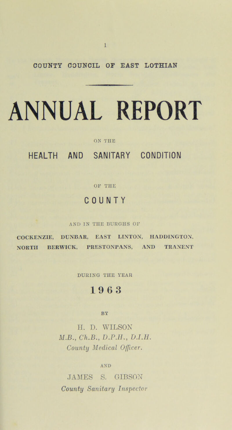 COUNTY COUNCIL OF EAST LOTHIAN ANNUAL REPORT ON THE HEALTH AND SANITARY CONDITION OF THE COUNTY AND IN THE BURGHS OF COCKENZIE, DUNBAR, EAST LINTON, HADDINGTON, NORTH BERWICK, PRESTONPANS, AND TRANENT DURING THE YEAR 19 6 3 BY II. D. WILSON M.B., Ch.B., D.P.H., D.I.H. Countij Medical Ofjicer. AND JAMES S. GIBSON County Sanitary Inspector