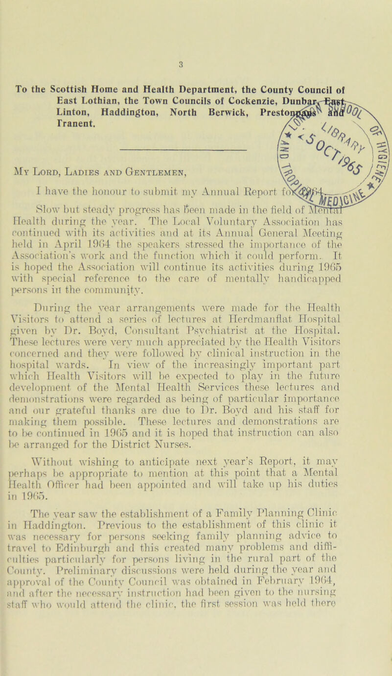 To the Scottish Home and Health Department, the County Council of East Lothian, the Town Councils of Cockenzie, Dunba Linton, Haddington, North Berwick, Prestor Tranent. My Lord, Ladies and Gentlemen, I have the honour to submit my Annual Report fo Slow but steady progress has Been made in the field of M Health during the year. The Local Voluntary Association has continued with its activities and at its Annual General Meeting held in April 19(i4 the speakers stressed the importance of the Association’s work and the function which it could perform. It is hoped the Association will continue its activities during 1905 with special reference to the care of mentally handicapped persons in the community. During the year arrangements were made for the Health Visitors to attend a series of lectures at Ilerdmanflat Hospital given by Dr. Boyd, Consultant Psychiatrist at the Hospital. These lectures were very much appreciated by the Health Visitors concerned and they were followed by clinical instruction in the hospital wards. In view of the increasingly important part which Health Visitors will be expected to play in the future development of the Mental Health Services these lectures and demonstrations were regarded as being of particular importance and our grateful thanks are due to Dr. Boyd and his staff for making them possible. These lectures and demonstrations are to l>e continued in 1965 and it is Imped that instruction can also lie arranged for the District Nurses. Without wishing to anticipate next year’s Report, it may perhaps be appropriate to mention at this point that a Mental Health Officer had been appointed and will take up his duties in 1965. The year saw the establishment of a Family Planning Clinic, in Haddington. Previous to the establishment of this clinic it was necessary for persons seeking family planning advice to travel to Edinburgh and this created many problems and diffi- culties particularly for persons living in the rural part of the County. Preliminary discussions were held during the year and approval of the County Council was obtained in February 1964, and after the necessary instruction had been given to the nursing staff who would attend the clinic, the first session was held there