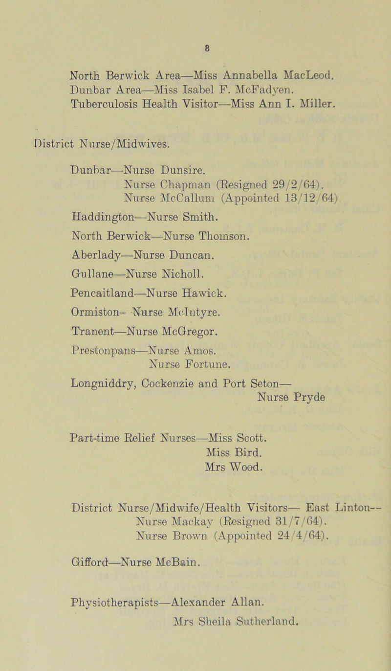 North Berwick Area—Miss Annabella MacLeod. Dunbar Area—Miss Isabel F. McFadyen. Tuberculosis Health Visitor—Miss Ann I. Miller. District Nurse/Midwives. Dunbar—Nurse Dunsire. Nurse Chapman (Resigned 29/2/64). Nurse McCallum (Appointed 13/12 64) Haddington—Nurse Smith. North Berwick—Nurse Thomson. Aberlady—Nurse Duncan. Gullane—Nurse Nicholl. Pencaitland—Nurse Hawick. Ormiston- Nurse McIntyre. Tranent—Nurse McGregor. Prestonpans—Nurse Amos. Nurse Fortune. Longniddry, Cockenzie and Port Seton— Nurse Pryde Part-time Relief Niirses—Miss Scott. Miss Bird. Mrs Wood. District Nurse/Midwife/Health Visitors— East Linton— Nurse Mackay (Resigned 31/7/64). Nurse Brown (Appointed 24/4/64). Gifford—Nurse McBain. Physiotherapists—Alexander Allan. Mrs Sheila Sutherland.