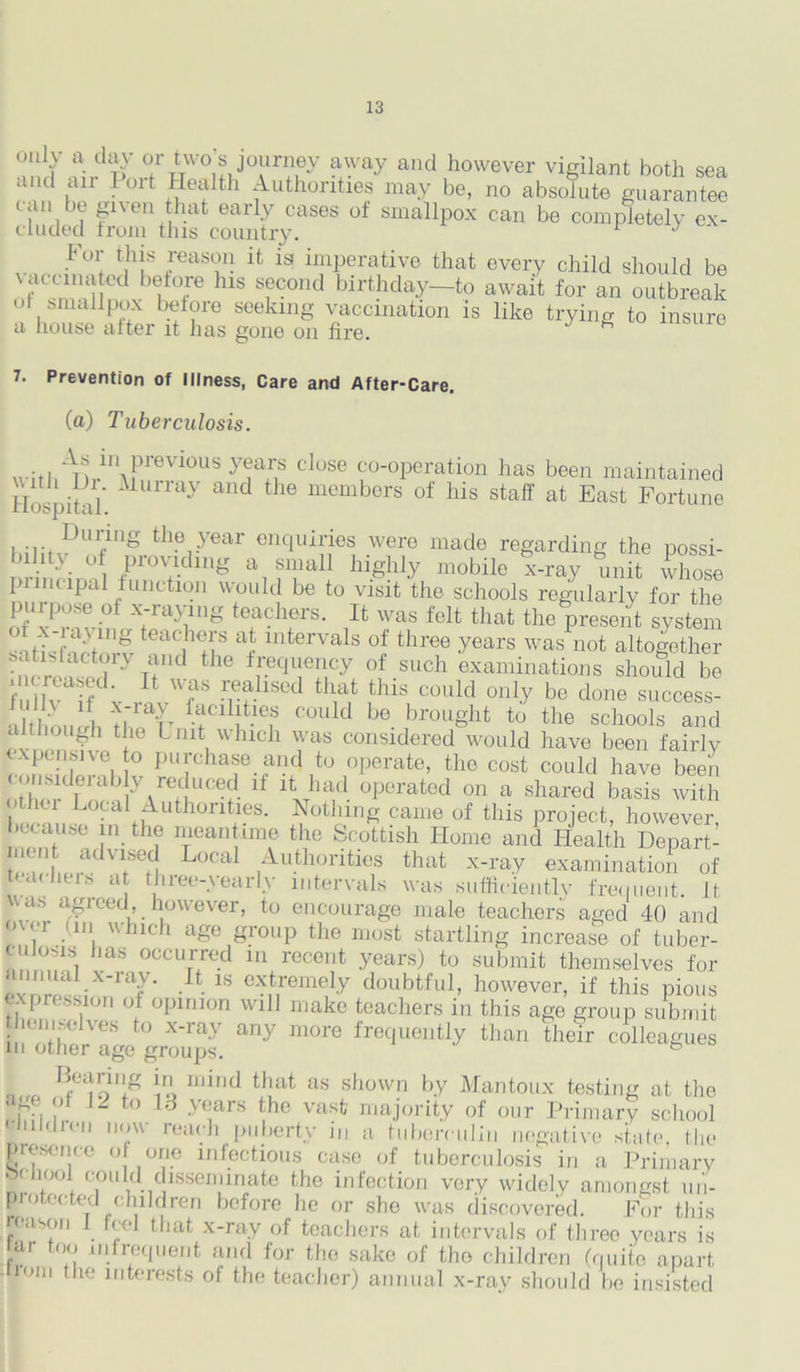 only a day or two's journey away and however vigilant both sea and an 1 ort Health Authorities may be, no absolute guarantee can be given that early cases of smallpox can be completely ex- eluded iroin tins country. 1 For this reason it is imperative that every child should be 7“ ; °f hlS SfC01ld birthday—to await for an outbreak or smallpox before seeking vaccination is like trying to insure a house after it lias gone on fire. 7. Prevention of Illness, Care and After-Care. (a) Tuberculosis. will. Vi,H\Previous years close co-operation has been maintained Hospitn MuPray aud the memb°rs of his staff at East Fortune During the year enquiries were made regarding the possi- bility of providing a small highly mobile x-ray unit whose pi me ipal function would be to visit the schools regularly for the ofUxPrnt°f X;rayi1,lg tefcllfrs- U was fclt that the present system Sift'f?;VJrS teac,hys a5 intervals of three years was not altogether satmlactory and the frequency of such examinations should be fullvaif Wf rrfliSOd th,at this C0llld onl.y be done success- •Llrlw>„(/h ffllLtief could be brought to the schools and although the Unit which was considered would have been fairly expensive to purchase and to operate, the cost could have been ..thc|U rab > /educ®d lf had operated on a shared basis with othci Local Authorities. Nothing came of this project, however, h cause in the meantime the Scottish Home and Health Depart- iien advised Local Authorities that x-ray examination of lyHiers at three-yearly intervals was sufficiently frequent. It was agreed, however, to encourage male teachers aged 40 and o\< i mi v. neli age group the most startling increase of tuber- culosis has occurred m recent years) to submit themselves for annuai x-ray. It is extremely doubtful, however, if this pious expression of opinion will make teachers in this age group submit themselves to x-ray any more frequently than their colleagues in other age groups. niro IJ0i!T)1,!g 1° mind that as shown by Mantoux testing at the p , , to 13 years the vast majority of our Primary school hiMien now reach puberty m a tuberculin negative state the presence o one infectious case of tuberculosis in a Primary or hoof could disseminate the infection very widely amongst un- protected children before he or sho was discovered. For this reason 1 feel that x-ray of teachers at intervals of three years is ar too infrequent and for the sake of the children (quite apart from the interests of the teacher) annual x-ray should be insisted