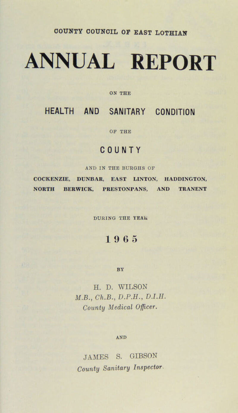 ANNUAL REPORT ON THE HEALTH AND SANITARY CONDITION OF THE COUNTY AND IN THE BURGHS OF COCKENZIE, DUNBAR, EAST LINTON, HADDINGTON, NORTH BERWICK, PRESTONPANS, AND TRANENT DURING THE YEAR 19 6 5 BY H. D. WILSON M.B., Ch.B., D.P.H., D.I.H. County Medical Officer. AND JAMES S. GIBSON County Sanitary Inspector