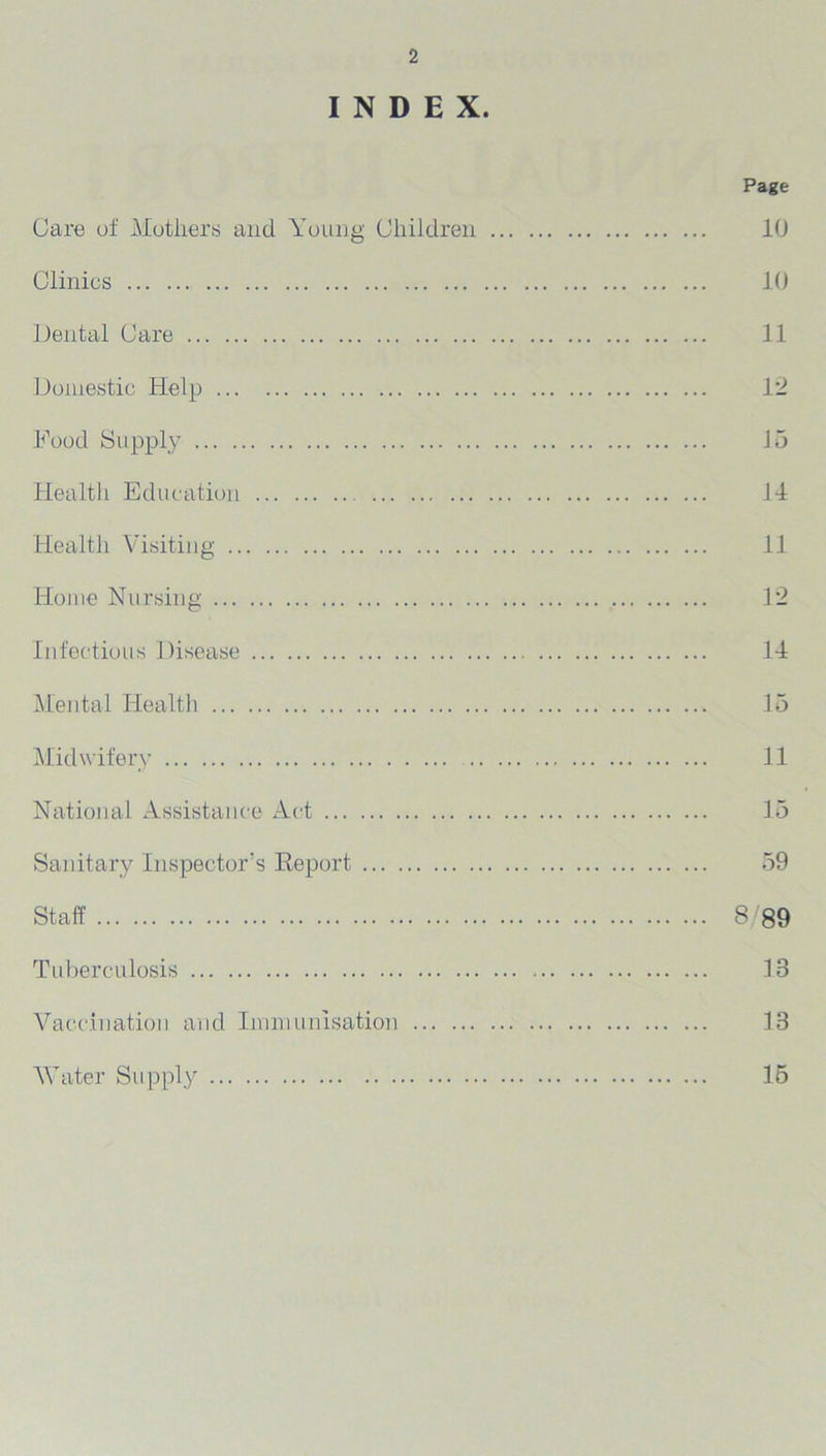 INDEX. Page Care of Mothers and Young Children 10 Clinics 10 Dental Care 11 Domestic Help 12 Food Supply Jo Health Education 14 Health Visiting 11 Home Nursing 12 Infectious Disease 14 Mental Health 15 Midwifery 11 National Assistance Act 15 Sanitary Inspector’s Report 59 Staff 8/89 Tuberculosis 13 Vaccination and Immunisation 18 Water Supply 15