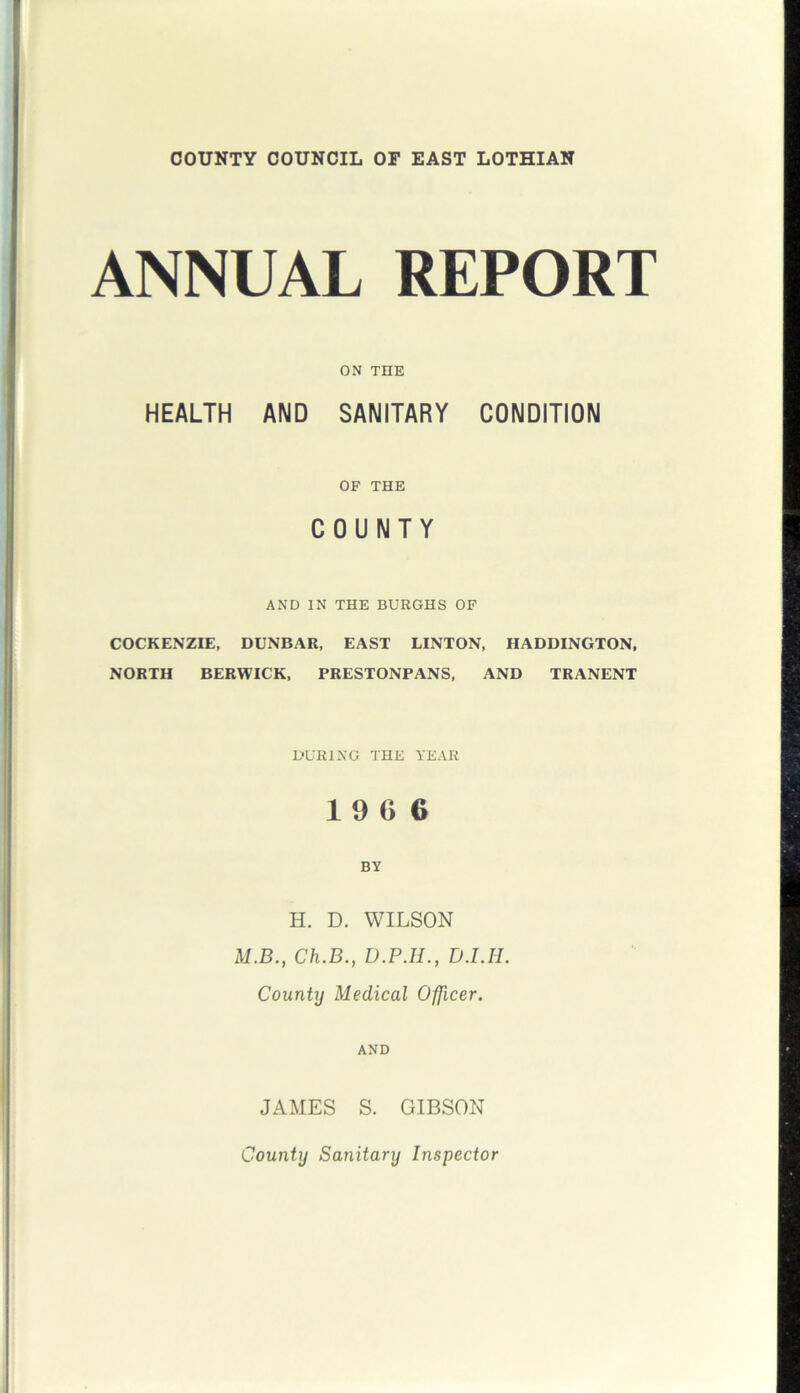 COUNTY COUNCIL OF EAST LOTHIAN ANNUAL REPORT ON THE HEALTH AND SANITARY CONDITION OF THE COUNTY AND IN THE BURGHS OF COCKENZIE, DUNBAR, EAST LINTON, HADDINGTON, NORTH BERWICK, PRESTONPANS, AND TRANENT DURING THE YEAR 1 9 G 6 BY H. D. WILSON M.B., Ch.B., D.P.H., D.I.H. County Medical Officer. AND JAMES S. GIBSON County Sanitary Inspector