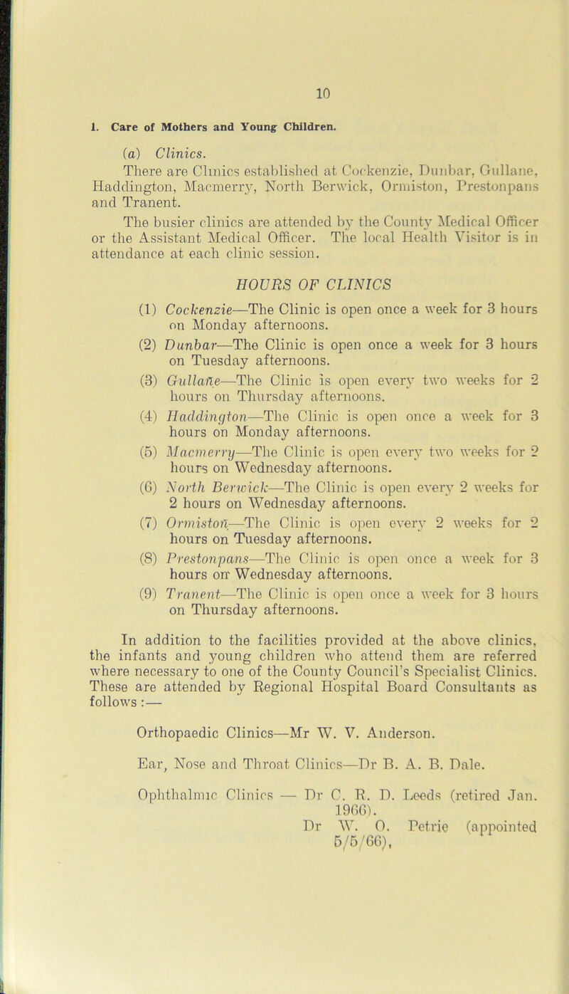 1. Care of Mothers and Young Children. (a) Clinics. There are Clinics established at Coekenzie, Dunbar, Gullane, Haddington, Macmerry, North Berwick, Ormiston, Prestonpans and Tranent. The busier clinics are attended by the County Medical Officer or the Assistant Medical Officer. The local Health Visitor is in attendance at each clinic session. HOURS OF CLINICS (1) Coekenzie—The Clinic is open once a week for 3 hours on Monday afternoons. (2) Dunbar—The Clinic is open once a week for 3 hours on Tuesday afternoons. (3) Gullane—The Clinic is open every two weeks for 2 hours on Thursday afternoons. (4) Haddington—'The Clinic is open once a week for 3 hours on Monday afternoons. (5) Macmerry—The Clinic is open every two weeks for 2 hours on Wednesday afternoons. (6) North Berwick—The Clinic is open every 2 weeks for 2 hours on Wednesday afternoons. (7) OrmistorT—The Clinic is open ever}' 2 weeks for 2 hours on Tuesday afternoons. (8) Prestonpans—The Clinic is open once a week for 3 hours on Wednesday afternoons. (9) Tranent—The Clinic is open once a week for 3 hours on Thursday afternoons. In addition to the facilities provided at the above clinics, the infants and young children who attend them are referred where necessary to one of the County Council’s Specialist Clinics. These are attended by Regional Hospital Board Consultants as follows :— Orthopaedic Clinics—Mr W. V. Anderson. Ear, Nose and Throat Clinics—Dr B. A. B. Dale. Ophthalmic Clinics — Dr C. R. D. Leeds (retired Jan. 1966). Dr W. 0. Petrie (appointed 5/5/66),