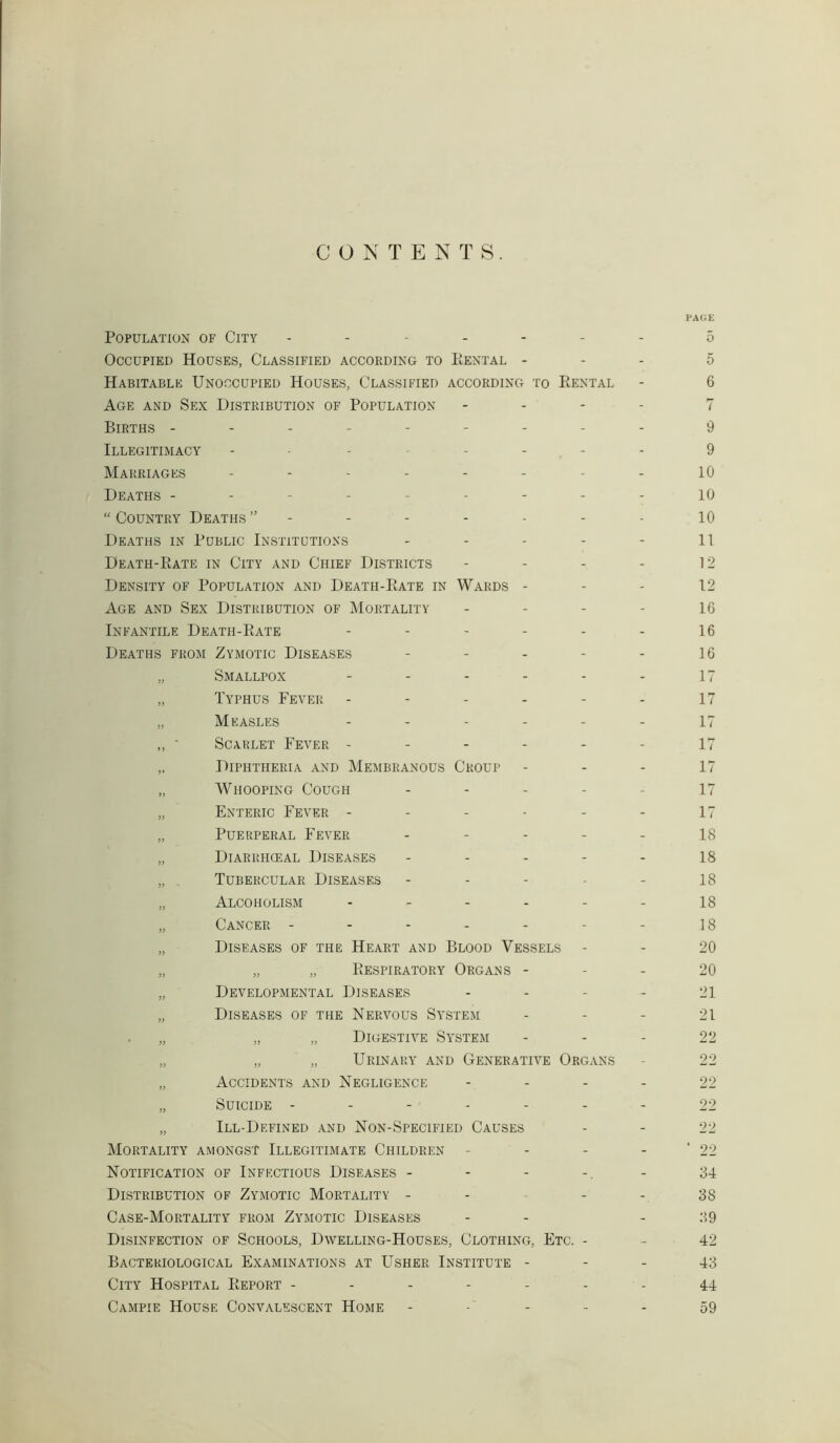 CONTENTS. Population of City ------- Occupied Houses, Classified according to PiENTal - Habitable Unoccupied Houses, Classified according to PiENtal Age and Sex Distribution of Population - Births --------- Illegitimacy -------- Marriages -------- Deaths --------- “ Country Deaths ”------ Deaths in Public Institutions - Death-Kate in City and Chief Districts - - - - Density of Population and DEATH-PtATE in Wards - Age and Sex Distribution of Mortality - - - - Infantile Death-PiATE ------ Deaths from Zymotic Diseases - - - - - „ Smallpox ------ „ Typhus Fever ------ „ Measles ,, • Scarlet Fever ----- „ Diphtheria and Membranous Croup „ Whooping Cough - „ Enteric Fever ------ „ Puerperal Fever - - - - - „ Diarrhceal Diseases - „ Tubercular Diseases „ Alcoholism ------ „ Cancer ------- „ Diseases of the Heart and Blood Vessels - „ „ „ Eespiratory Organs - „ Developmental Diseases - „ Diseases of the Nervous System „ „ „ Digestive System „ „ „ Urinary and Generative Organs „ Accidents and Negligence - - - - „ Suicide ------- „ Ill-Defined and Non-Specified Causes Mortality amongst Illegitimate Children - Notification of Infectious Diseases - Distribution of Zymotic Mortality - - - - Case-Mortality from Zymotic Diseases Disinfection of Schools, Dwelling-Houses, Clothing, Etc. - Bacteriological Examinations at Usher Institute - City Hospital Keport ------- Campie House Convalescent Home PAGE 5 5 6 7 9 9 10 10 10 11 12 12 16 16 16 17 17 17 17 17 17 17 18 18 18 18 18 20 20 21 21 22 22 22 22 22 ' 22 34 38 39 42 43 44 59