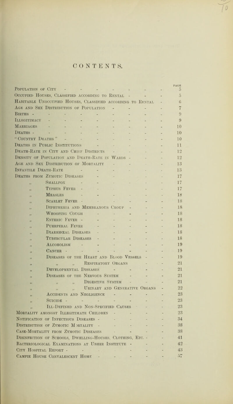 CONTENTS. PAGE Population of City ------- 5 Occupied Houses, Classified according to Rental - 5 Habitable Unoccupied Houses, Classified according to Rental - (i Age and Sex Distribution of Population - 7 Births --------- 0 Illegitimacy -------- 9 Marriages - - - - - - - - 10 Deaths --------- 10 “Country Deaths” - 10 Deaths in Public Institutions - - - • - 11 Death-Rate in City and Chief Districts - - - - 12 Density of Population and Death-Rate in Wards 12 Age and Sex Distribution of Mortality - - - 13 Infantile Death-Rate ------ 13 Deaths from Zymotic Diseases - - - - 17 „ Smallpox ------ 17 „ Typhus Fever - - - 17 „ Measles ------ 18 „ Scarlet Fever - - - - - - 18 „ Diphtheria and Membranous Croup 18 „ Whooping Cough 18 „ Enteric Fever - - - - - - 18 „ Puerperal Fever 18 „ Diarrhceal Diseases 18 „ Tubercular Diseases - - - - - 18 „ Alcoholism - - - - - - 19 „ Cancer ------- 19 „ Diseases of the Heart and Blood Vessels - - 19 „ „ „ Respiratory Organs - - 21 „ Developmental Diseases - - - - 21 „ Diseases of the Nervous System 21 „ „ „ Digestive System 21 „ „ „ Urinary and Generative Organs - 22 „ Accidents and Negligence - - - - 23 „ Suicide ------- 23 „ Ill-Defined and Non-Specified Causes - - 23 Mortality amongst Illegitimate Children 23 Notification of Infectious Diseases ----- 34 Distribution of Zymotic Mortality ----- 38 Case-Mortality from Zymotic Diseases 38 Disinfection of Schools, Dwelling-Houses, Clothing, Etc. - - 41 Bacteriological Examinations at Usher Institute - - - 42 City Hospital Report - - - 43 Campie House Convalescent Home ----- r>7