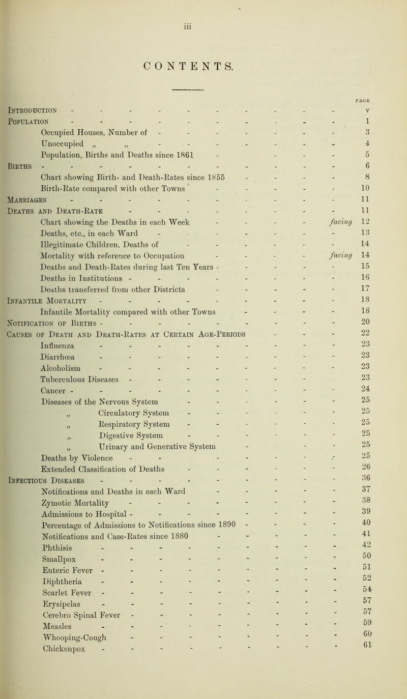 CONTENTS. i* Introduction ---------- Population ---------- Occupied Houses, Number of - Unoccupied „ „ ------- Population, Births and Deaths since 1861 - ... Births ----------- Chart showing Birth- and Death-Rates since 1855 - - Birth-Rate compared with other Towns ..... Marriages ---------- Deaths and Death-Rate -------- Chart showing the Deaths in each Week - - - - facing Deaths, etc., in each Ward - - Illegitimate Children. Deaths of ------ Mortality with reference to Occupation - - - - facing Deaths and Death-Rates during last Ten Years - Deaths in Institutions -------- Deaths transferred from other Districts - Infantile Mortality --------- Infantile Mortality compared with other Towns - - - - Notification of Births --------- Causes of Death and Death-Rates at Certain Age-Periods Influenza --------- Diarrhoea - -- -- -- -- Alcoholism --------- Tuberculous Diseases ------- Cancer ---------- Diseases of the Nervous System ------ „ Circulatory System ------ „ Respiratory System ------ „ Digestive System ------ „ Urinary and Generative System - Deaths by Violence - - - Extended Classification of Deaths ------ Infectious Diseases --------- Notifications and Deaths in each Ward - Zymotic Mortality ------- Admissions to Hospital ------- Percentage of Admissions to Notifications since 1890 - Notifications and Case-Rates since 1880 - Phthisis - -- -- -- - Smallpox ------- Enteric Eever ------- Diphtheria ------- Scarlet Fever ------- Erysipelas ------ Cerebro Spinal Fever - Measles - Whooping-Cough - Chickenpox - ‘AGE v 1 3 4 5 6 8 10 11 11 12 13 14 14 15 16 17 18 18 20 22 23 23 23 23 24 25 25 25 25 25 25 26 36 37 38 39 40 41 42 50 51 52 54 57 57 59 60 61