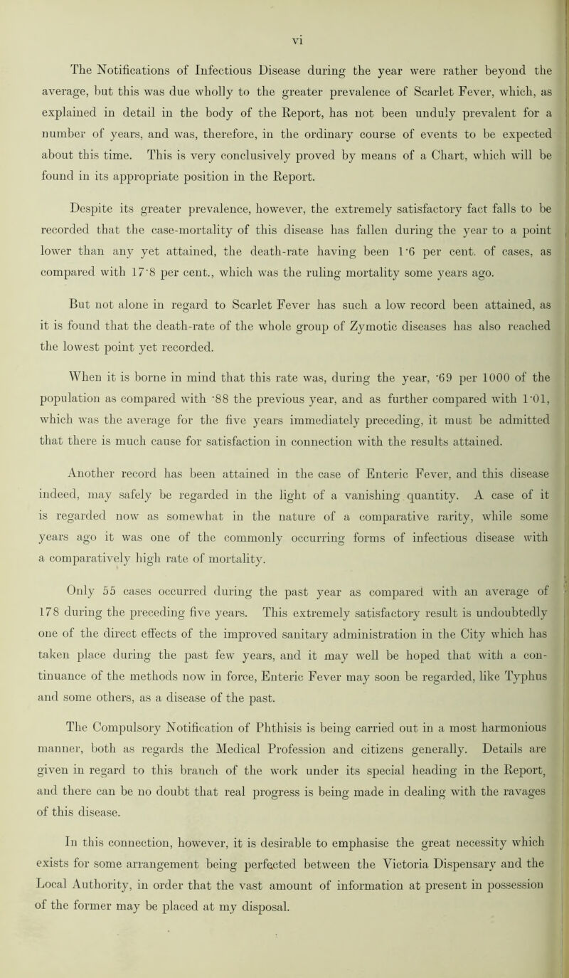 The Notifications of Infectious Disease during the year were rather beyond the average, but this was due wholly to the greater prevalence of Scarlet Fever, which, as explained in detail in the body of the Report, has not been unduly prevalent for a number of years, and was, therefore, in the ordinary course of events to be expected about this time. This is very conclusively proved by means of a Chart, which will be found in its appropriate position in the Report. Despite its greater prevalence, however, the extremely satisfactory fact falls to be recorded that the case-mortality of this disease has fallen during the year to a point lower than any yet attained, the death-rate having been 1-6 per cent, of cases, as compared with 17'8 per cent., which was the ruling mortality some years ago. But not alone in regard to Scarlet Fever has such a low record been attained, as it is found that the death-rate of the whole group of Zymotic diseases has also reached the lowest point yet recorded. When it is borne in mind that this rate was, during the year, ‘69 per 1000 of the population as compared with ’88 the previous year, and as further compared with 101, which was the average for the five years immediately preceding, it must be admitted that there is much cause for satisfaction in connection with the results attained. Another record has been attained in the case of Enteric Fever, and this disease indeed, may safely be regarded in the light of a vanishing quantity. A case of it is regarded now as somewhat in the nature of a comparative rarity, while some years ago it was one of the commonly occurring forms of infectious disease with a comparatively high rate of mortality. Only 55 cases occurred during the past year as compared with an average of 178 during the preceding five years. This extremely satisfactory result is undoubtedly one of the direct effects of the improved sanitary administration in the City which has taken place during the past few years, and it may well be hoped that with a con- tinuance of the methods now in force, Enteric Fever may soon be regarded, like Typhus and some others, as a disease of the past. The Compulsory Notification of Phthisis is being carried out in a most harmonious manner, both as regards the Medical Profession and citizens generally. Details are given in regard to this branch of the work under its special heading in the Report, and there can be no doubt that real progress is being made in dealing with the ravages of this disease. In this connection, however, it is desirable to emphasise the great necessity which exists for some arrangement being perfected between the Victoria Dispensary and the Local Authority, in order that the vast amount of information at present in possession of the former may be placed at my disposal.