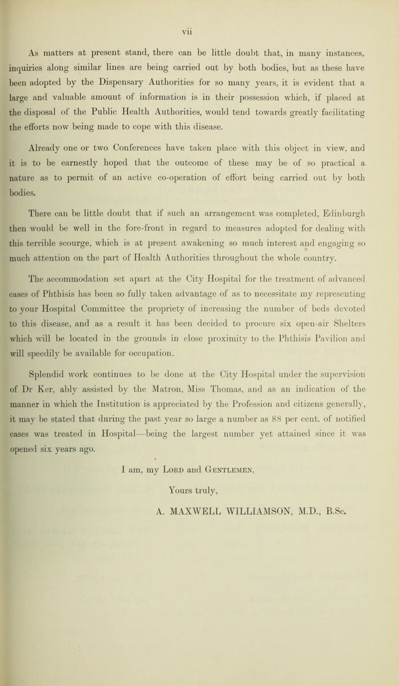 As matters at present stand, there can be little doubt that, in many instances, inquiries along similar lines are being carried out by both bodies, but as these have been adopted by the Dispensary Authorities for so many years, it is evident that a large and valuable amount of information is in their possession which, if placed at the disposal of the Public Health Authorities, would tend towards greatly facilitating the efforts now being made to cope with this disease. Already one or two Conferences have taken place with this object in view, and it is to be earnestly hoped that the outcome of these may be of so practical a nature as to permit of an active co-operation of effort being carried out by both bodies. There can be little doubt that if such an arrangement was completed, Edinburgh then would be well in the fore-front in regard to measures adopted for dealing with this terrible scourge, which is at present awakening so much interest and engaging so much attention on the part of Health Authorities throughout the whole country. The accommodation set apart at the City Hospital for the treatment of advanced cases of Phthisis has been so fully taken advantage of as to necessitate my representing to your Hospital Committee the propriety of increasing the number of beds devoted to this disease, and as a result it has been decided to procure six open-air Shelters which will be located in the grounds in close proximity to the Phthisis Pavilion and will speedily be available for occupation. Splendid work continues to be done at the City Hospital under the supervision of Dr Ker, ably assisted by the Matron, Miss Thomas, and as an indication of the manner in which the Institution is appreciated by the Profession and citizens generally, it may be stated that during the past year so large a number as 88 per cent, of notified cases was treated in Hospital—being the largest number yet attained since it was opened six years ago. I am, my Lord and Gentlemen, Yours truly, A. MAXWELL WILLIAMSON, M.D., B.Sc.