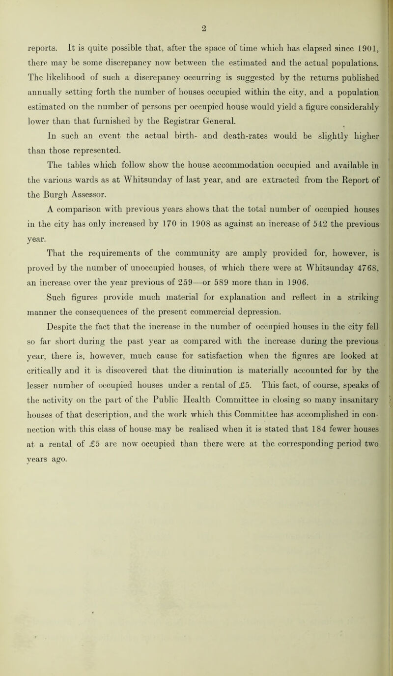 reports. It is quite possible that, after the space of time which has elapsed since 1901, there may be some discrepancy now between the estimated and the actual populations. The likelihood of such a discrepancy occurring is suggested by the returns published annually setting forth the number of houses occupied within the city, and a population estimated on the number of persons per occupied house would yield a figure considerably lower than that furnished by the Registrar General. In such an event the actual birth- and death-rates would be slightly higher than those represented. The tables which follow show the house accommodation occupied and available in the various wards as at Whitsunday of last year, and are extracted from the Report of the Burgh Assessor. A comparison with previous years shows that the total number of occupied houses in the city has only increased by 170 in 1908 as against an increase of 542 the previous year. That the requirements of the community are amply provided for, however, is proved by the number of unoccupied houses, of which there were at Whitsunday 4768, an increase over the year previous of 259—or 589 more than in 1906. Such figures provide much material for explanation and reflect in a striking manner the consequences of the present commercial depression. Despite the fact that the increase in the number of occupied houses in the city fell so far short during the past year as compared with the increase during the previous year, there is, however, much cause for satisfaction when the figures are looked at critically and it is discovered that the diminution is materially accounted for by the lesser number of occupied houses under a rental of £5. This fact, of course, speaks of the activity on the part of the Public Health Committee in closing so many insanitary houses of that description, and the work which this Committee has accomplished in con- nection with this class of house may be realised when it is stated that 184 fewer houses at a rental of £5 are now occupied than there were at the corresponding period two years ago.