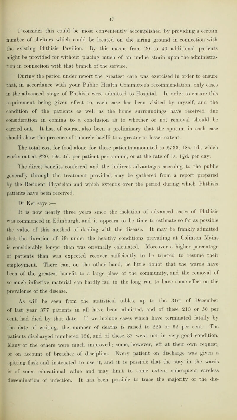 I consider this could be most conveniently accomplished by providing a certain number of shelters which could be located on the airing: ground in connection with © © the existing Phthisis Pavilion. By this means from 20 to 40 additional patients might be provided for without placing much of an undue strain upon the administra- tion in connection with that branch of the service. During the period under report the greatest care was exercised in order to ensure that, in accordance with your Public Health Committee’s recommendation, only cases in the advanced stage of Phthisis were admitted to Hospital. In order to ensure this requirement being given effect to, each case has been visited by myself, and the condition of the patients as well as the home surroundings have received due consideration in coming to a conclusion as to whether or not removal should be © carried out. It has, of course, also been a preliminary that the sputum in each case should show the presence of tubercle bacilli to a greater or lesser extent. The total cost for food alone for these patients amounted to £733, 18s. Id., which works out at £20, 19s. 4d. per patient per annum, or at the rate of Is. lfd. per day. The direct benefits conferred and the indirect advantages accruing to the public generally through the treatment provided, may be gathered from a report prepared by the Resident Physician and which extends over the period during which Phthisis patients have been received. Dr Ker says :— It is now nearly three years since the isolation of advanced cases of Phthisis was commenced in Edinburgh, and it appears to be time to estimate so far as possible the value of this method of dealing with the disease. It may be frankly admitted that the duration of life under the healthy conditions prevailing at Colinton Mains is considerably longer than was originally calculated. Moreover a higher percentage of patients than was expected recover sufficiently to be trusted to resume their employment. There can, on the other hand, be little doubt that the wards have been of the greatest benefit to a large class of the community, and the removal of so much infective material can hardly fail in the long run to have some effect on the prevalence of the disease. As will be seen from the statistical tables, up to the 31st of December of last year 377 patients in all have been admitted, and of these 213 or 56 per cent, had died by that date. If we include cases which have terminated fatally by the date of writing, the number of deaths is raised to 225 or 62 per cent. The patients discharged numbered 136, and of these 37 went out in very good condition. Many of the others were much improved ; some, however, left at their own request, or on account of breaches of discipline. Every patient on discharge was given a spitting flask and instructed to use it, and it is possible that the stay in the wards is of some educational value and may limit to some extent subsequent careless dissemination of infection. It has been possible to trace the majority of the dis-
