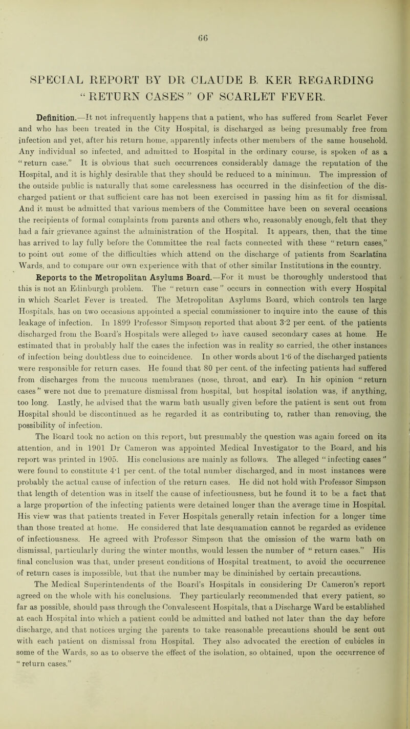 SPECIAL REPORT BY DR CLAUDE B, KER REGARDING “RETURN CASES ” OF SCARLET FEVER. Definition.-—It not infrequently happens that a patient, who has suffered from Scarlet Fever and who has been treated in the City Hospital, is discharged as being presumably free from infection and yet, after his return home, apparently infects other members of the same household. Any individual so infected, and admitted to Hospital in the ordinary course, is spoken of as a “ return case.” It is obvious that such occurrences considerably damage the reputation of the Hospital, and it is highly desirable that they should be reduced to a minimum The impression of the outside public is naturally that some carelessness has occurred in the disinfection of the dis- charged patient or that sufficient care has not been exercised in passing him as tit for dismissal. And it must be admitted that various members of the Committee have been on several occasions the recipients of formal complaints from parents and others who, reasonably enough, felt that they had a fair grievance against the administration of the Hospital. It appears, then, that the time has arrived to lay fully before the Committee the real facts connected with these “ return cases,” to point out some of the difficulties which attend on the discharge of patients from Scarlatina Wards, and to compare our own experience with that of other similar Institutions in the country. Reports to the Metropolitan Asylums Board.—For it must be thoroughly understood that this is not an Edinburgh problem. The “return case” occurs in connection with every Hospital in which Scarlet Fever is treated. The Metropolitan Asylums Board, which controls ten large Hospitals, has on two occasions appointed a special commissioner to inquire into the cause of this leakage of infection. In 1899 Professor Simpson reported that about 32 per cent, of the patients discharged from the Board’s Hospitals were alleged to have caused secondary cases at home. He estimated that in probably half the cases the infection was in reality so carried, the other instances of infection being doubtless due to coincidence. In other words about 1'6 of the discharged patients were responsible for return cases. He found that 80 per cent, of the infecting patients had suffered from discharges from the mucous membranes (nose, throat, and ear). In his opinion “ return cases ” were not due to premature dismissal from hospital, but hospital isolation was, if anything, too long. Lastly, he advised that the warm bath usually given before the patient is sent out from Hospital should be discontinued as be regarded it as contributing to, rather than removing, the possibility of infection. The Board took no action on this report, but presumably the question was again forced on its attention, and in 1901 Dr Cameron was appointed Medical Investigator to the Board, and his report was printed in 1905. His conclusions are mainly as follows. The alleged “infecting cases” were found to constitute 4T per cent, of the total number discharged, and in most instances were probably the actual cause of infection of the return cases. He did not hold with Professor Simpson that length of detention was in itself the cause of infectiousness, but he found it to be a fact that a large proportion of the infecting patients were detained longer than the average time in Hospital. His view was that patients treated in Fever Hospitals generally retain infection for a longer time than those treated at home. He considered that late desquamation cannot be regarded as evidence of infectiousness. He agreed with Professor Simpson that the omission of the warm bath on dismissal, particularly during the winter months, would lessen the number of “ return cases.” His final conclusion was that, under present conditions of Hospital treatment, to avoid the occurrence of return cases is impossible, but that the number may be diminished by certain precautions. The Medical Superintendents of the Board’s Hospitals in considering Dr Cameron’s report agreed on the whole with his conclusions. They particularly recommended that every patient, so far as possible, should pass through the Convalescent Hospitals, that a Discharge Ward be established at each Hospital into which a patient could be admitted and bathed not later than the day before discharge, and that notices urging the parents to take reasonable precautions should be sent out with each patient on dismissal from Hospital. They also advocated the erection of cubicles in some of the Wards, so as to observe the effect of the isolation, so obtained, upon the occurrence of “ return cases.”