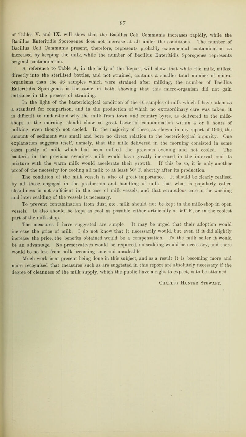 of Tables V. and IX. will show that the Bacillus Coli Communis increases rapidly, while the Bacillus Enteritidis Sporogenes does not increase at all under the conditions. The number of Bacillus Coli Communis present, therefore, represents probably excremental contamination as increased by keeping the milk, while the number of Bacillus Enteritidis Sporogenes represents original contamination. A reference to Table A, in the body of the lleporc, will show that while the milk, milked directly into the sterilised bottles, and not strained, contains a smaller total number of micro- organisms than the 46 samples which were strained after milking, the number of Bacillus Enteritidis Sporogenes is the same in both, showing that this micro-organism did not gain entrance in the process of straining. In the light of the bacteriological condition of the 46 samples of milk which I have taken as a standard for comparison, and in the production of which no extraordinary care was taken, it is difficult to understand why the milk from town and country byres, as delivered to the milk- shops in the morning, should show so great bacterial contamination within 4 or 5 hours of milking, even though not cooled. In the majority of these, as shown in my report of 1906, the amount of sediment was small and bore no direct relation to the bacteriological impurity. One explanation suggests itself, namely, that the milk delivered in the morning consisted in some cases partly of milk which had been milked the previous evening and not cooled. The bacteria in the previous evening’s milk would have greatly increased in the interval, and its mixture with the warm milk would accelerate their growth. If this be so, it is only another proof of the necessity for cooling all milk to at least 50° F. shortly after its production. The condition of the milk vessels is also of great importance. It should be clearly realised by all those engaged in the production and handling of milk that what is popularly called cleanliness is not sufficient in the case of milk vessels, and that scrupulous care in the washing and later scalding of the vessels is necessary. To prevent contamination from dust, etc., milk should not be kept in the milk-shop in open vessels. It also should be kept as cool as possible either artificially at 50° F., or in the coolest part of the milk-shop. The measures I have suggested are simple. It may be urged that their adoption would increase the price of milk. I do not know that it necessarily would, but even if it did slightly increase the price, the benefits obtained would be a compensation. To the milk seller it would be an advantage. No preservatives would be required, no scalding would be necessary, and there would be no loss from milk becoming sour and unsaleable. Much work is at present being done in this subject, and as a result it is becoming more and more recognised that measures such as are suggested in this report are absolutely necessary if the degree of cleanness of the milk supply, which the public have a right to expect, is to be attained Charles Hunter Stewart.
