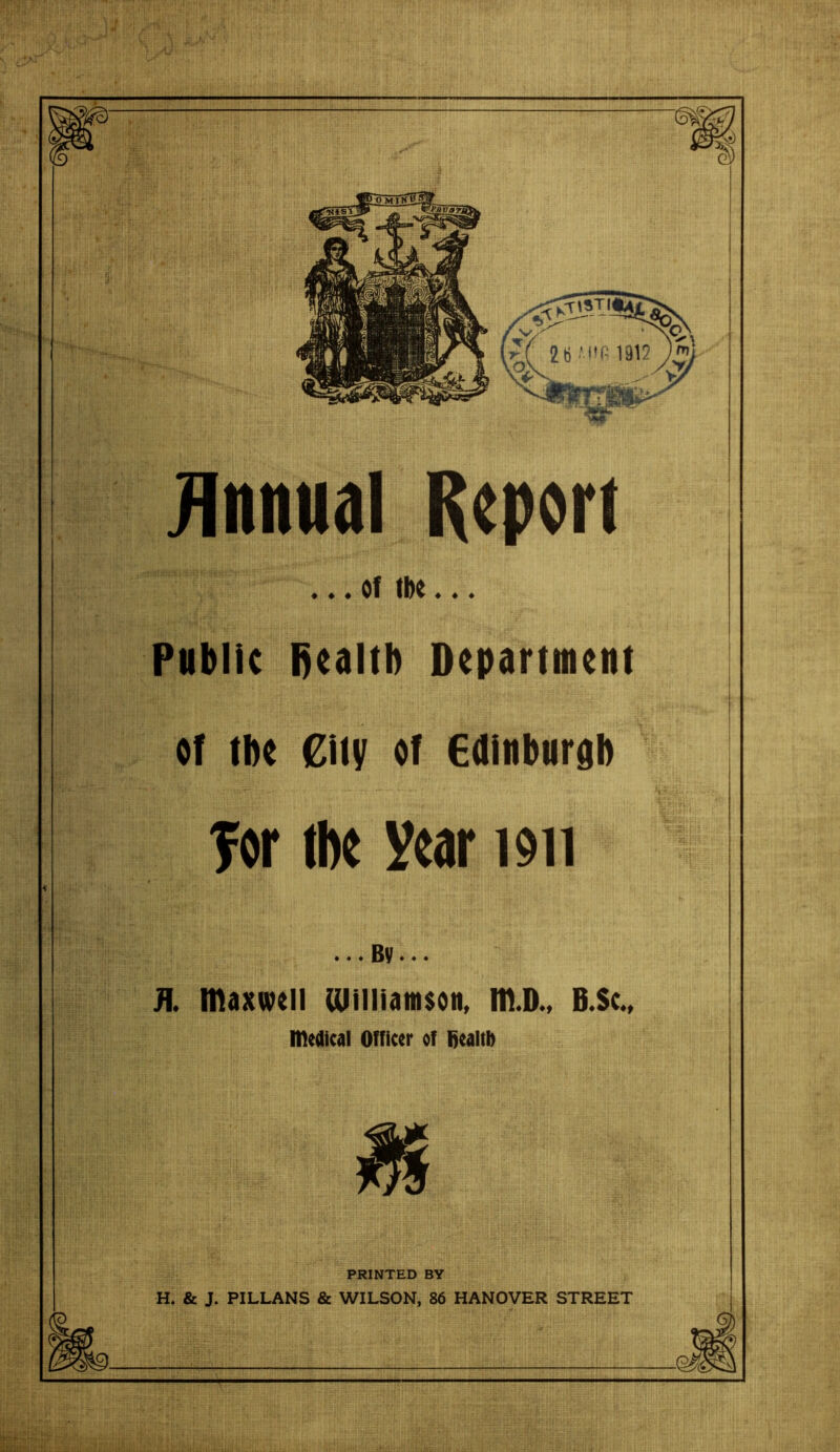 Annual Report . . . of tbe . . . Public fiealtb Department of tbe City of Edinburgh for tbe year 1911 JL maxwell lOilliamson, m.D., B.Sc., medical Officer of fiealtb PRINTED BY H. & J. PILLANS & WILSON, 86 HANOVER STREET