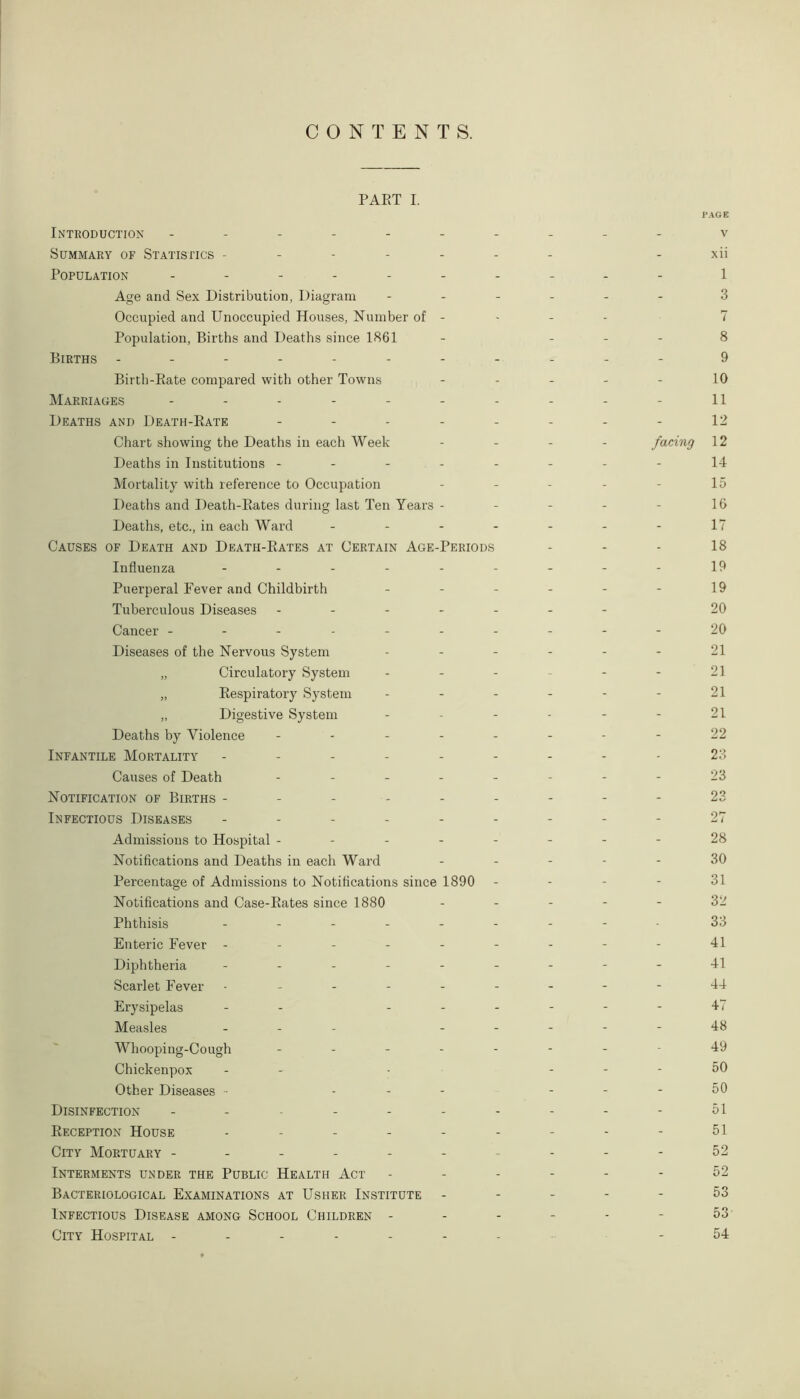 CONTENTS. PART I. P Introduction - -- -- -- -- - Summary of Statistics ------- Population ---------- Age and Sex Distribution, Diagram ------ Occupied and Unoccupied Houses, Number of - Population, Births and Deaths since 1861 - - - - Births ----------- Birth-Rate compared with other Towns - Marriages ---------- Deaths and Death-Rate -------- Chart showing the Deaths in each Week - - - - facing Deaths in Institutions -------- Mortality with reference to Occupation - - - - Deaths and Death-Rates during last Ten Years - Deaths, etc., in each Ward ------- Causes of Death and Death-Rates at Certain Age-Periods Influenza --------- Puerperal Fever and Childbirth ------ Tuberculous Diseases ------- Cancer ---------- Diseases of the Nervous System ------ „ Circulatory System ------ „ Respiratory System ------ „ Digestive System ------ Deaths by Violence -------- Infantile Mortality --------- Causes of Death -------- Notification of Births --------- Infectious Diseases --------- Admissions to Hospital -------- Notifications and Deaths in each Ward - - - - - Percentage of Admissions to Notifications since 1890 - - - - Notifications and Case-Rates since 1880 - - - - - Phthisis --------- Enteric Fever - -------- Diphtheria --------- Scarlet Fever --------- Erysipelas - - ------ Measles - - - - - - Whooping-Cough ------- Chickenpox - - - - - - Other Diseases - - - - - - - Disinfection ---------- Reception House --------- City Mortuary ---------- Interments under the Public Health Act ------ Bacteriological Examinations at Usher Institute - Infectious Disease among School Children ------ City Hospital ------- 'AGE V xii 1 3 7 8 9 10 11 12 12 14 15 16 17 18 19 19 20 20 21 21 21 21 22 23 23 23 27 28 30 31 32 33 41 41 44 4 < 48 49 50 50 51 51 52 52 53 53 54