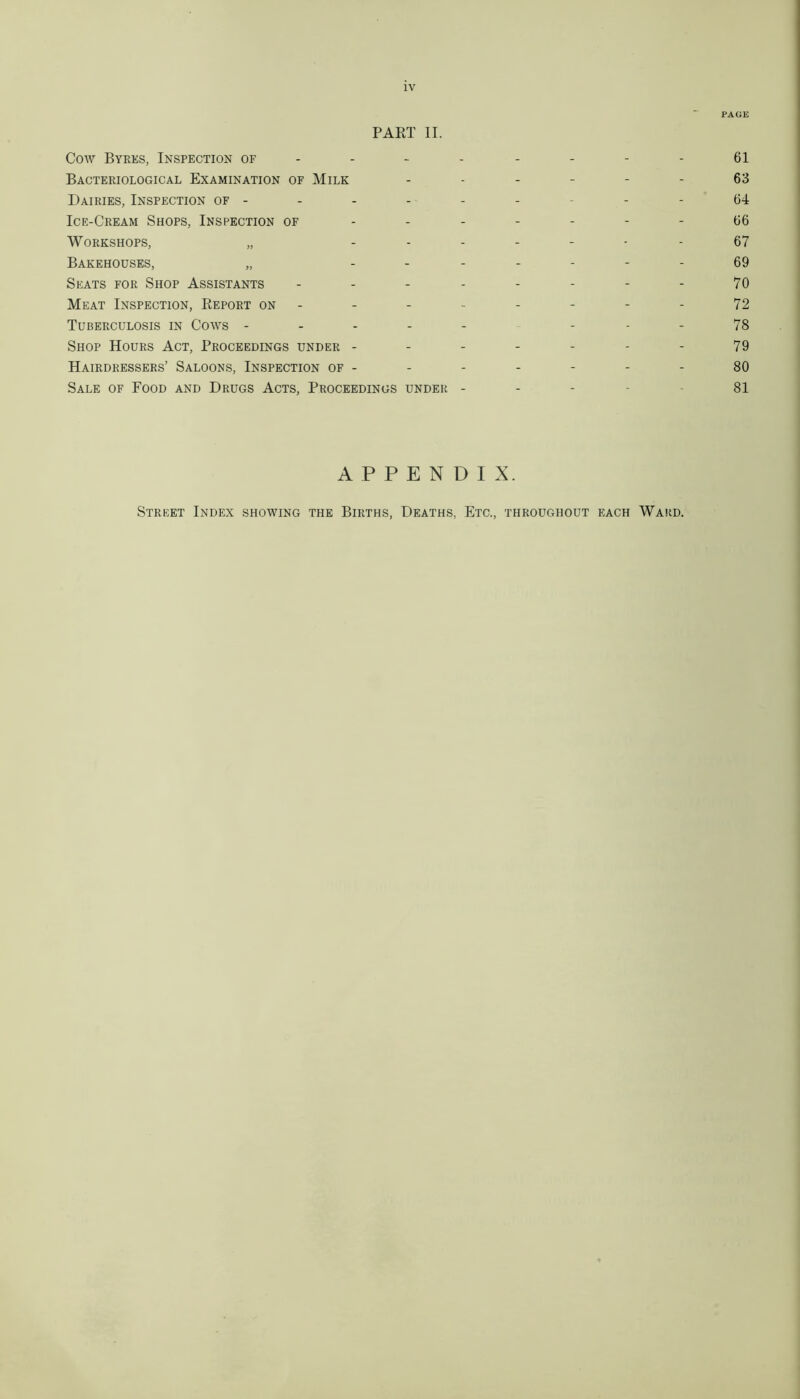 PAGE PART II. Cow Byres, Inspection of - - - - - - - - 61 Bacteriological Examination of Milk ------ 63 Dairies, Inspection of -------- 64 Ice-Cream Shops, Inspection of ------- 66 Workshops, „ ------- 67 Bakehouses, „ ------- 69 Seats for Shop Assistants - - - - - - - - 70 Meat Inspection, Report on -------- 72 Tuberculosis in Cows -------- 78 Shop Hours Act, Proceedings under - - - - - - - 79 Hairdressers’ Saloons, Inspection of - - - - - - - 80 Sale of Food and Drugs Acts, Proceedings under - - - - - 81 APPENDIX. Street Index showing the Births, Deaths, Etc., throughout each Ward.