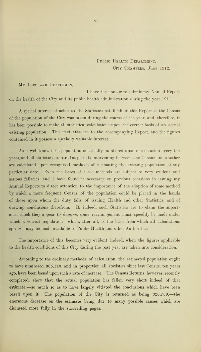 Public Health Department, City Chambers, June 1912. My Lord and Gentlemen, I have the honour to submit my Annual Report on the health of the City and its public health administration during the year 1911. A special interest attaches to the Statistics set forth in this Report as the Census of the population of the City was taken during the course of the year, and, therefore, it has been possible to make all statistical calculations upon the correct basis of an actual existing population. This fact attaches to the accompanying Report, and the figures contained in it possess a specially valuable interest. As is well known the population is actually numbered upon one occasion every ten years, and all statistics prepared at periods intervening between one Census and another are calculated upon recognised methods of estimating the existing population at any particular date. Even the bases of these methods are subject to very evident and serious fallacies, and I have found it necessary on previous occasions in issuing my Annual Reports to direct attention to the importance of the adoption of some method by which a more frequent Census of the population could be placed in the hands of those upon whom the duty falls of issuing Health and other Statistics, and of drawing conclusions therefrom. If, indeed, such Statistics are to claim the import- ance which they appear to deserve, some rearrangement must speedily be made under which a correct population—-which, after all, is the basis from which all calculations spring—may be made available to Public Health and other Authorities. The importance of this becomes very evident, indeed, when the figures applicable to the health conditions of this City during the past year are taken into consideration. According to the ordinary methods of calculation, the estimated population ought to have numbered 365,543, and in proportion all statistics since last Census, ten years ago, have been based upon such a rate of increase. The Census Returns, however, recently completed, show that the actual population has fallen very short indeed of that estimate,—so much so as to have largely vitiated the conclusions which have been based upon it. The population of the City is returned as being 320,769,—the enormous decrease on the estimate being due to many possible causes which are discussed more fully in the succeeding pages.