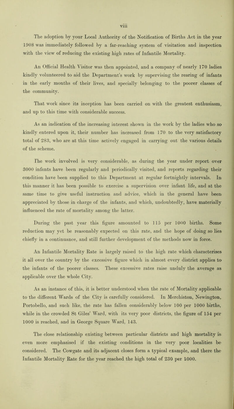 Vlll The adoption by your Local Authority of the Notification of Births Act in the year 1908 was immediately followed by a far-reaching system of visitation and inspection with the view of reducing the existing high rates of Infantile Mortality. An Official Health Visitor was then appointed, and a company of nearly 170 ladies kindly volunteered to aid the Department’s work by supervising the rearing of infants in the early months of their lives, and specially belonging to the poorer classes of the community. That work since its inception has been carried on with the greatest enthusiasm, and up to this time with considerable success. As an indication of the increasing interest shown in the work by the ladies who so kindly entered upon it, their number has increased from 170 to the very satisfactory total of 283, who are at this time actively engaged in carrying out the various details of the scheme. The work involved is very considerable, as during the year under report over 3000 infants have been regularly and periodically visited, and reports regarding their condition have been supplied to this Department at regular fortnightly intervals. In this manner it has been possible to exercise a supervision over infant life, and at the same time to give useful instruction and advice, which in the general have been appreciated by those in charge of the infants, and which, undoubtedly, have materially influenced the rate of mortality among the latter. During the past year this figure amounted to 115 per 1000 births. Some reduction may yet be reasonably expected on this rate, and the hope of doing so lies chiefly in a continuance, and still further development of the methods now in force.. An Infantile Mortality Rate is largely raised to the high rate which characterises it all over the country by the excessive figure which in almost every district applies to the infants of the poorer classes. These excessive rates raise unduly the average as applicable over the whole City. As an instance of this, it is better understood when the rate of Mortality applicable to the different Wards of the City is carefully considered. In Merchiston, Newington., Portobello, and such like, the rate has fallen considerably below 100 per 1000 births, while in the crowded St Giles’ Ward, with its very poor districts, the figure of 154 per 1000 is reached, and in George Square Ward, 143. The close relationship existing between particular districts and high mortality is even more emphasised if the existing conditions in the very poor localities be- considered. The Cowgate and its adjacent closes form a typical example, and there the- Infantile Mortality Rate for the year reached the high total of 230 per 1000.