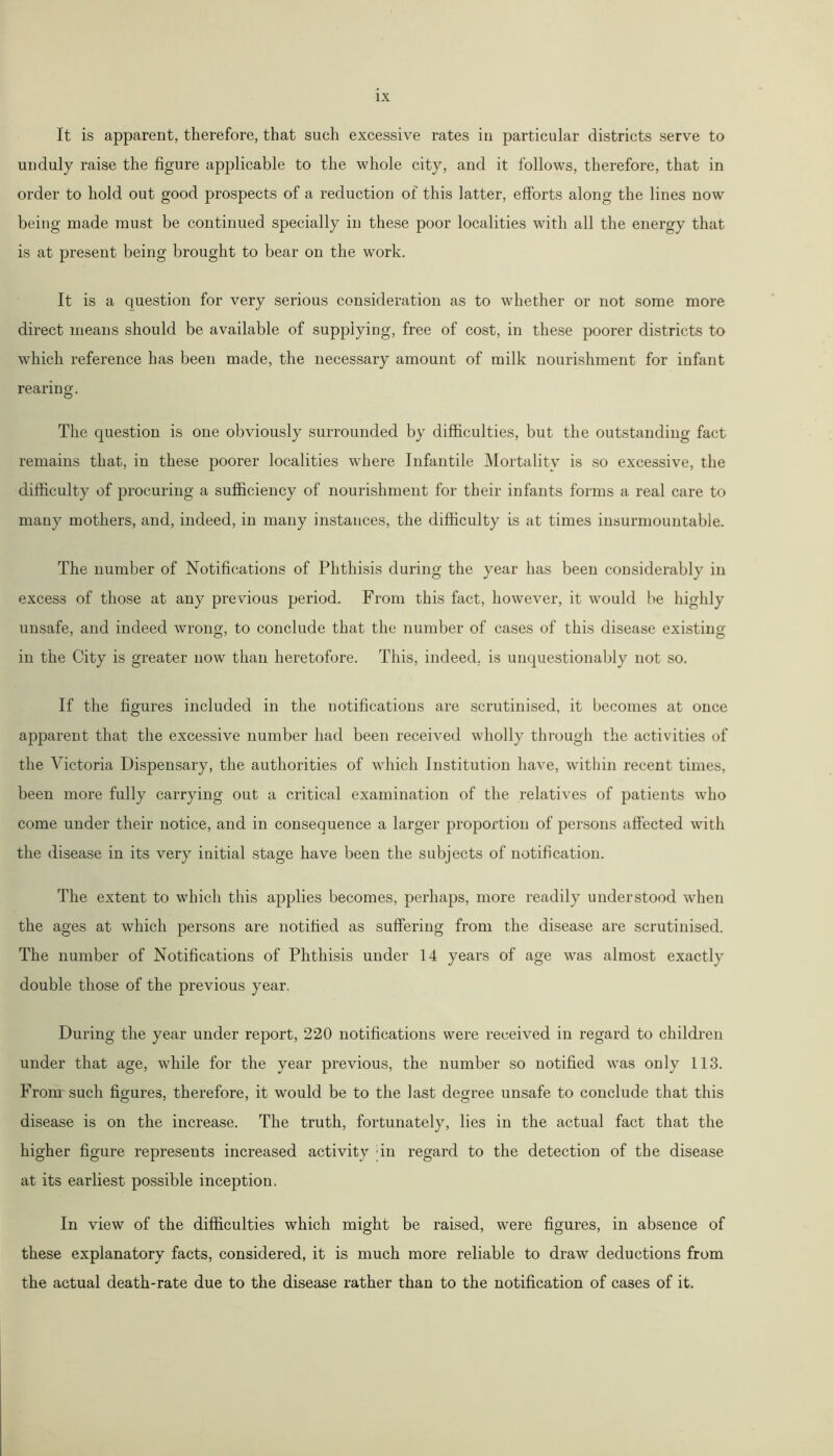 It is apparent, therefore, that such excessive rates in particular districts serve to unduly raise the figure applicable to the whole city, and it follows, therefore, that in order to hold out good prospects of a reduction of this latter, efforts along the lines now being made must be continued specially in these poor localities with all the energy that is at present being brought to bear on the work. It is a question for very serious consideration as to whether or not some more direct means should be available of supplying, free of cost, in these poorer districts to which reference has been made, the necessary amount of milk nourishment for infant rearing. The question is one obviously surrounded by difficulties, but the outstanding fact remains that, in these poorer localities where Infantile Mortality is so excessive, the difficulty of procuring a sufficiency of nourishment for their infants forms a real care to many mothers, and, indeed, in many instances, the difficulty is at times insurmountable. The number of Notifications of Phthisis during the year has been considerably in excess of those at any previous period. From this fact, however, it would be highly unsafe, and indeed wrong, to conclude that the number of cases of this disease existing in the City is greater now than heretofore. This, indeed, is unquestionably not so. If the figures included in the notifications are scrutinised, it becomes at once apparent that the excessive number had been received wholly through the activities of the Victoria Dispensary, the authorities of which Institution have, within recent times, been more fully carrying out a critical examination of the relatives of patients who come under their notice, and in consequence a larger proportion of persons affected with the disease in its very initial stage have been the subjects of notification. The extent to which this applies becomes, perhaps, more readily understood when the ages at which persons are notified as suffering from the disease are scrutinised. The number of Notifications of Phthisis under 14 years of age was almost exactly double those of the previous year. During the year under report, 220 notifications were received in regard to children under that age, while for the year previous, the number so notified was only 113. From such figures, therefore, it would be to the last degree unsafe to conclude that this disease is on the increase. The truth, fortunately, lies in the actual fact that the higher figure represents increased activity ;in regard to the detection of the disease at its earliest possible inception, In view of the difficulties which might be raised, were figures, in absence of these explanatory facts, considered, it is much more reliable to draw deductions from the actual death-rate due to the disease rather than to the notification of cases of it.