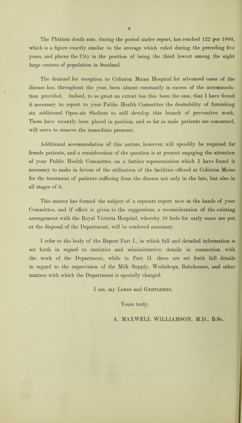 The Phthisis death rate, during the period under report, has reached 122 per 1000, which is a figure exactly similar to the average which ruled during the preceding five years, and places the City in the position of being the third lowest among the eight large centres of population in Scotland. The demand for reception to Colinton Mains Hospital for advanced cases of the disease has, throughout the year, been almost constantly in excess of the accommoda- tion provided. Indeed, to so great an extent has this been the case, that 1 have found it necessary to report to your Public Health Committee the desirability of furnishing six additional Open-air Shelters to still develop this branch of preventive work. These have recently been placed in position, and so far as male patients are concerned, will serve to remove the immediate pressure. Additional accommodation of this nature, however, will speedily be required for female patients, and a consideration of the question is at present engaging the attention of your Public Health Committee, on a further representation which 1 have found it necessary to make in favour of the utilisation of the facilities offered at Colinton Mains for the treatment of patients suffering from the disease not only in the late, but also in all stages of it. This matter has formed the subject of a separate report now in the hands of your Committee, and if effect is given to the suggestions, a reconsideration of the existing arrangement with the Royal Victoria Hospital, whereby 10 beds for early cases are put at the disposal of the Department, will be rendered necessary. I refer to the body of the Report Part I., in which full and detailed information is set forth in regard to statistics and administrative details in connection with the work of the Department, while in Part II. there are set forth full details in regard to the supervision of the Milk Supply, Workshops, Bakehouses, and other matters with which the Department is specially charged. I am, my Lords and Gentlemen, Yours truly, A. MAXWELL WILLIAMSON, M.D., B.Sc.