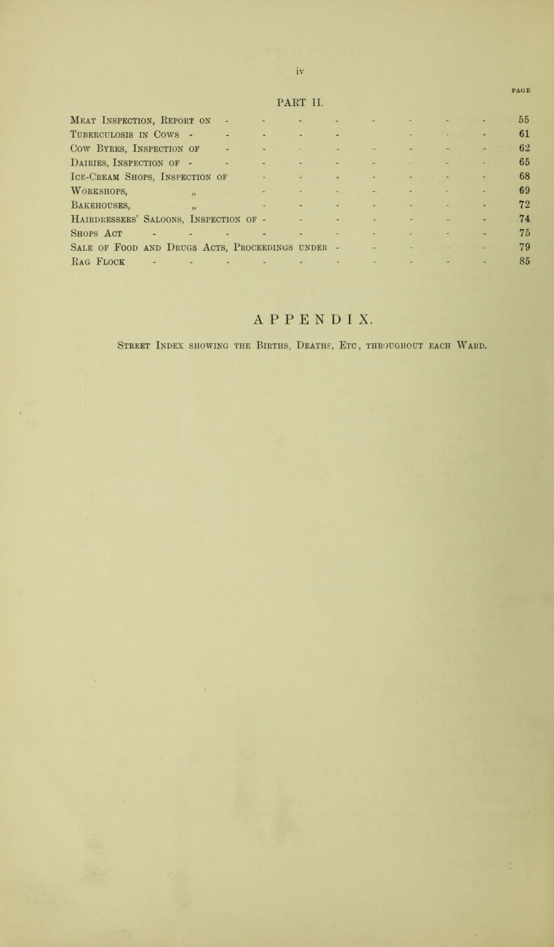 PART II. Meat Inspection, Report on - Tuberculosis in Cows - Cow Byres, Inspection of Dairies, Inspection of - Ice-Cream Shops, Inspection of Workshops, „ - Bakehouses, „ - Hairdressers’ Saloons, Inspection of - Shops Act ------ Sale of Food and Drugs Acts, Proceedings under - Rag Flock ----- APPENDIX. Street Index showing the Births, Deaths, Etc, throughout each Ward.