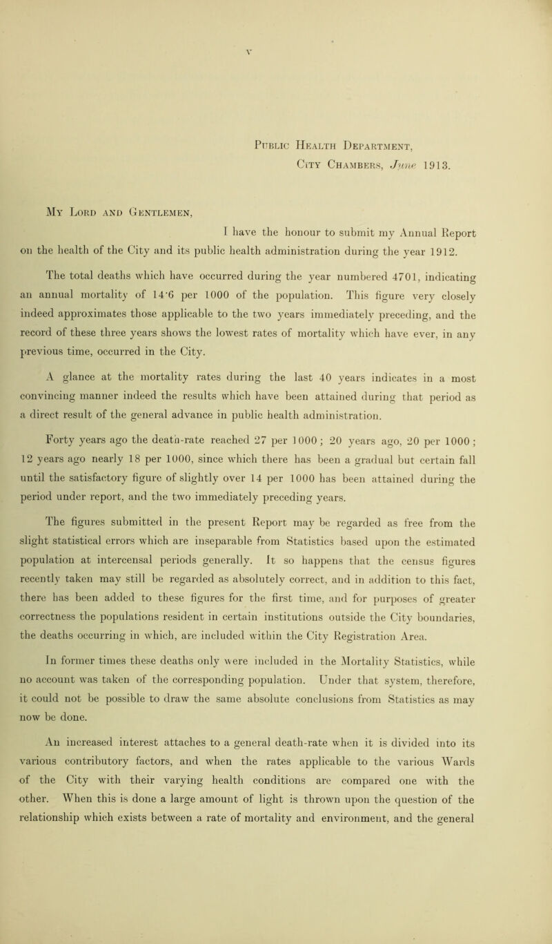 Public Health Department, City Chambers, June 1913. My Lord and Gentlemen, I have the honour to submit my Annual Report on the health of the City and its public health administration during the year 1912. The total deaths which have occurred during the year numbered 4701, indicating an annual mortality of 14’6 per 1000 of the population. This figure very closely indeed approximates those applicable to the two years immediately preceding, and the record of these three years shows the lowest rates of mortality which have ever, in any previous time, occurred in the City. A glance at the mortality rates during the last 40 years indicates in a most convincing manner indeed the results which have been attained during that period as a direct result of the general advance in public health administration. Forty years ago the death-rate reached 27 per 1000; 20 years ago, 20 per 1000 ; 12 years ago nearly 18 per 1000, since which there has been a gradual but certain fall until the satisfactory figure of slightly over 14 per 1000 has been attained during the period under report, and the two immediately preceding years. The figures submitted in the present Report may be regarded as free from the slight statistical errors which are inseparable from Statistics based upon the estimated population at intercensal periods generally. It so happens that the census figures recently taken may still be regarded as absolutely correct, and in addition to this fact, there has been added to these figures for the first time, and for purposes of greater correctness the populations resident in certain institutions outside the City boundaries, the deaths occurring in which, are included within the City Registration Area. In former times these deaths only were included in the Mortality Statistics, while no account was taken of the corresponding population. Under that system, therefore, it could not be possible to draw the same absolute conclusions from Statistics as may now be done. An increased interest attaches to a general death-rate when it is divided into its various contributory factors, and when the rates applicable to the various Wards of the City with their varying health conditions are compared one with the other. When this is done a large amount of light is thrown upon the question of the relationship which exists between a rate of mortality and environment, and the general