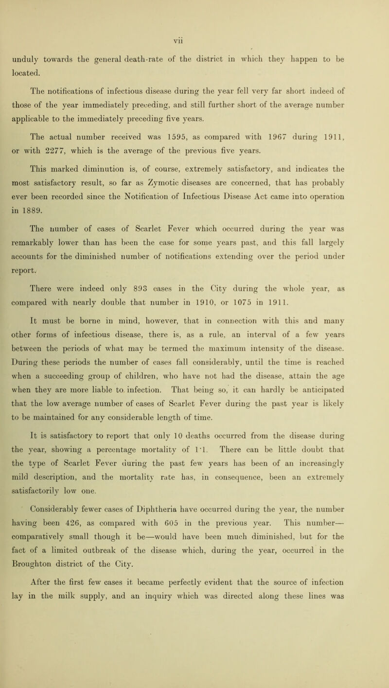 unduly towards the general death-rate of the district in which they happen to be located. The notifications of infectious disease during the year fell very far short indeed of those of the year immediately preceding, and still further short of the average number applicable to the immediately preceding five years. The actual number received was 1595, as compared with 1967 during 1911, or with 2277, which is the average of the previous five years. This marked diminution is, of course, extremely satisfactory, and indicates the most satisfactory result, so far as Zymotic diseases are concerned, that has probably ever been recorded since the Notification of Infectious Disease Act came into operation in 1889. The number of cases of Scarlet Fever which occurred during the year was remarkably lower than has been the case for some years past, and this fall largely accounts for the diminished number of notifications extending over the period under report. There were indeed only 893 cases in the City during the whole year, as compared with nearly double that number in 1910, or 1075 in 1911. It must be borne in mind, however, that in connection with this and many other forms of infectious disease, there is, as a rule, an interval of a few years between the periods of what may be termed the maximum intensity of the disease. During these periods the number of cases fall considerably, until the time is reached when a succeeding group of children, who have not had the disease, attain the age when they are more liable to infection. That being so, it can hardly be anticipated that the low average number of cases of Scarlet Fever during the past year is likely to be maintained for any considerable length of time. It is satisfactory to report that only 10 deaths occurred from the disease during the year, showing a percentage mortality of IT. There can be little doubt that the type of Scarlet Fever during the past few years has been of an increasingly mild description, and the mortality rate has, in consequence, been an extremely satisfactorily low one. Considerably fewer cases of Diphtheria have occurred during the year, the number having been 426, as compared with 605 in the previous year. This number— comparatively small though it be—would have been much diminished, but for the fact of a limited outbreak of the disease which, during the year, occurred in the Broughton district of the Gity. After the first few cases it became perfectly evident that the source of infection lay in the milk supply, and an inquiry which was directed along these lines was